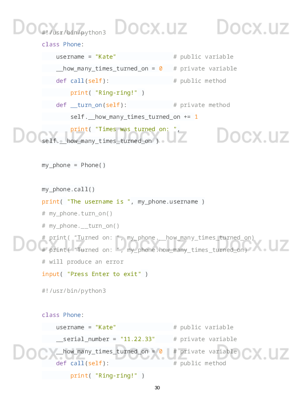 #!/usr/bin/python3
class   Phone :
     username =  "Kate"                  # public variable
     __how_many_times_turned_on =  0     # private variable
     def   call ( self ):                    # public method
         print (  "Ring-ring!"  )
     def   __turn_on ( self ):               # private method
         self.__how_many_times_turned_on +=  1  
         print (  "Times was turned on: " , 
self.__how_many_times_turned_on )
my_phone = Phone()
my_phone.call()
print (  "The username is " , my_phone.username )
# my_phone.turn_on()
# my_phone.__turn_on()
# print( “Turned on: “, my_phone.__how_many_times_turned_on)
# print( “Turned on: “, my_phone.how_many_times_turned_on)
# will produce an error
input (  "Press Enter to exit"  )
#!/usr/bin/python3
class   Phone :
     username =  "Kate"                  # public variable
     __serial_number =  "11.22.33"       # private variable
     __how_many_times_turned_on =  0     # private variable
     def   call ( self ):                    # public method
         print (  "Ring-ring!"  )
30 