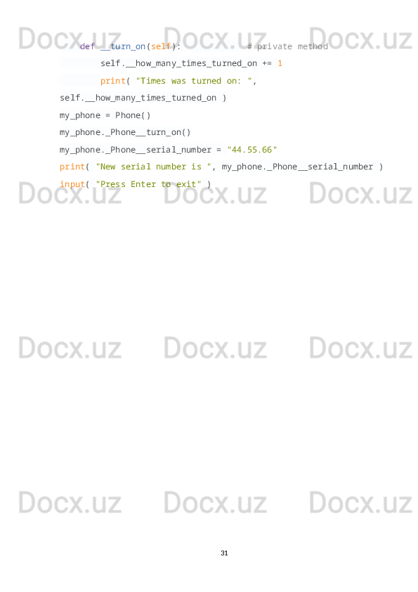      def   __turn_on ( self ):               # private method
         self.__how_many_times_turned_on +=  1  
         print (  "Times was turned on: " , 
self.__how_many_times_turned_on )
my_phone = Phone()
my_phone._Phone__turn_on()
my_phone._Phone__serial_number =  "44.55.66"
print (  "New serial number is " , my_phone._Phone__serial_number )
input (  "Press Enter to exit"  )
31 
