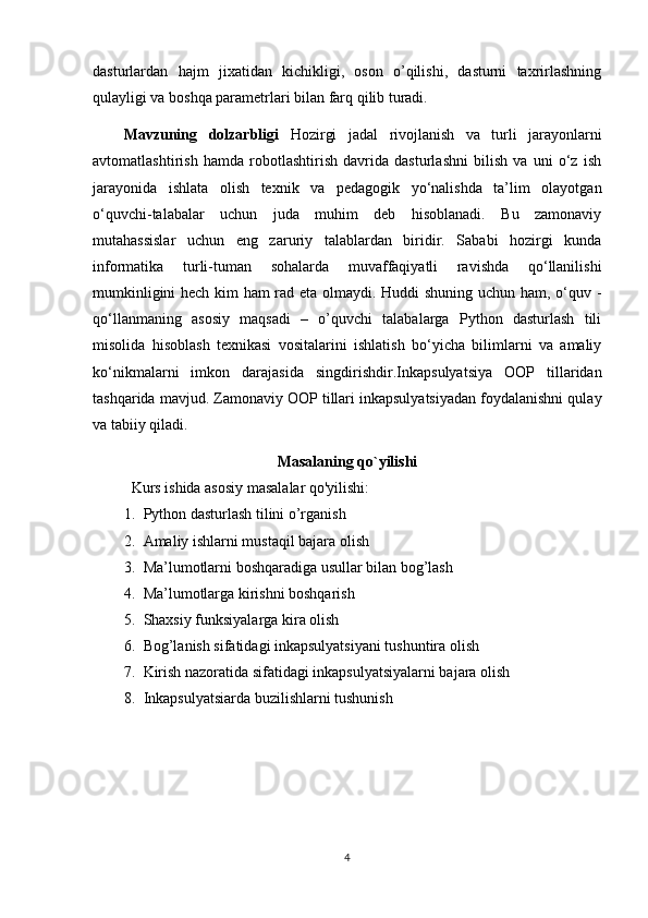 dasturlardan   hajm   jixatidan   kichikligi,   oson   o’qilishi,   dasturni   taxrirlashning
qulayligi va boshqa parametrlari bilan farq qilib turadi. 
Mavzuning   dolzarbligi   Hozirgi   jadal   rivojlanish   va   turli   jarayonlarni
avtomatlashtirish   hamda   robotlashtirish   davrida   dasturlashni   bilish   va   uni   o‘z   ish
jarayonida   ishlata   olish   texnik   va   pedagogik   yo‘nalishda   ta’lim   olayotgan
o‘quvchi-talabalar   uchun   juda   muhim   deb   hisoblanadi.   Bu   zamonaviy
mutahassislar   uchun   eng   zaruriy   talablardan   biridir.   Sababi   hozirgi   kunda
informatika   turli-tuman   sohalarda   muvaffaqiyatli   ravishda   qo‘llanilishi
mumkinligini hech kim ham rad eta olmaydi. Huddi shuning uchun ham, o‘quv -
qo‘llanmaning   asosiy   maqsadi   –   o’quvchi   talabalarga   Python   dasturlash   tili
misolida   hisoblash   texnikasi   vositalarini   ishlatish   bo‘yicha   bilimlarni   va   amaliy
ko‘nikmalarni   imkon   darajasida   singdirishdir. Inkapsulyatsiya   OOP   tillaridan
tashqarida mavjud. Zamonaviy OOP tillari inkapsulyatsiyadan foydalanishni qulay
va tabiiy qiladi.
Masalaning qo`yilishi
Kurs ishida asosiy masalalar  qo'yilishi:
1. Python dasturlash tilini o’rganish
2. Amaliy ishlarni mustaqil bajara olish
3. Ma’lumotlarni boshqaradiga usullar bilan bog’lash
4. Ma’lumotlarga kirishni boshqarish
5. Shaxsiy funksiyalarga kira olish 
6. Bog’lanish sifatidagi inkapsulyatsiyani tushuntira olish
7. Kirish nazoratida sifatidagi inkapsulyatsiyalarni bajara olish
8. Inkapsulyatsiarda buzilishlarni tushunish
4