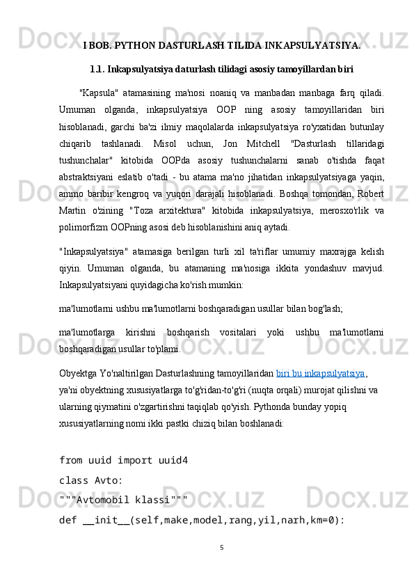 I BOB.  PYTHON DASTURLASH TILIDA INKAPSULYATSIYA.
1.1. Inkapsulyatsiya daturlash tilidagi asosiy tamoyillardan biri
"Kapsula"   atamasining   ma'nosi   noaniq   va   manbadan   manbaga   farq   qiladi.
Umuman   olganda,   inkapsulyatsiya   OOP   ning   asosiy   tamoyillaridan   biri
hisoblanadi,   garchi   ba'zi   ilmiy   maqolalarda   inkapsulyatsiya   ro'yxatidan   butunlay
chiqarib   tashlanadi.   Misol   uchun,   Jon   Mitchell   "Dasturlash   tillaridagi
tushunchalar"   kitobida   OOPda   asosiy   tushunchalarni   sanab   o'tishda   faqat
abstraktsiyani   eslatib   o'tadi   -   bu   atama   ma'no   jihatidan   inkapsulyatsiyaga   yaqin,
ammo   baribir   kengroq   va   yuqori   darajali   hisoblanadi.   Boshqa   tomondan,   Robert
Martin   o'zining   "Toza   arxitektura"   kitobida   inkapsulyatsiya,   merosxo'rlik   va
polimorfizm OOPning asosi deb hisoblanishini aniq aytadi.
"Inkapsulyatsiya"   atamasiga   berilgan   turli   xil   ta'riflar   umumiy   maxrajga   kelish
qiyin.   Umuman   olganda,   bu   atamaning   ma'nosiga   ikkita   yondashuv   mavjud.
Inkapsulyatsiyani quyidagicha ko'rish mumkin:
ma'lumotlarni ushbu ma'lumotlarni boshqaradigan usullar bilan bog'lash;
ma'lumotlarga   kirishni   boshqarish   vositalari   yoki   ushbu   ma'lumotlarni
boshqaradigan usullar to'plami.
Obyektga Yo'naltirilgan Dasturlashning tamoyillaridan   biri bu inkapsulyatsiya , 
ya'ni obyektning xususiyatlarga to'g'ridan-to'g'ri (nuqta orqali) murojat qilishni va 
ularning qiymatini o'zgartirishni taqiqlab qo'yish. Pythonda bunday yopiq 
xususiyatlarning nomi ikki pastki chiziq bilan boshlanadi:
from uuid import uuid4
class Avto:
"""Avtomobil klassi"""
def __init__(self,make,model,rang,yil,narh,km=0):
5 