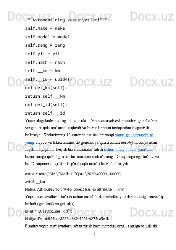 """Avtomobilning xususiyatlari"""
self.make = make
self.model = model
self.rang = rang
self.yil = yil
self.narh = narh
self.__km = km
self.__id = uuid4()
def get_km(self):
return self.__km
def get_id(self):
return self.__id
Yuqoridagi kodimizning 11-qatorida __km xususiyati avtomobilning necha km 
yurgani haqida ma'lumot saqlaydi va bu ma'lumotni tashqaridan o'zgartirib 
bo'lmaydi. Kodimizning 12-qatorida esa har bir yangi   yaratilgan avtomobilga 
yangi , noyob va takrorlanmas ID generasiya qilish uchun uuid4() funksiyasidan 
foydalanayapmiz. Deylik biz mashinalar sotish   uchun onlayn bozor yaratsak , 
bozorimizga qo'shilgan har bir moshina endi o'zining ID raqamiga ega bo'ladi va 
bu ID raqamni to'g'ridan-to'g'ri (nuqta orqali) ko'rib bo'lmaydi.
avto1 = Avto("GM","Malibu","Qora",2020,40000,100000)
avto1.__km
Natija: AttributeError: 'Avto' object has no attribute '__km'
Yopiq xususiyatlarni ko'rish uchun esa alohida metodlar yozish maqsadga muvofiq
bo'ladi (get_km() va get_id()):
print(f"ID: {avto1.get_id()}")
Natija: ID: 1d4f39a4-3222-4682-9231-6275ca5e1bff
Bunday yopiq xususiyatlarni o'zgartirish ham metodlar orqali amalga oshirilishi 
6 