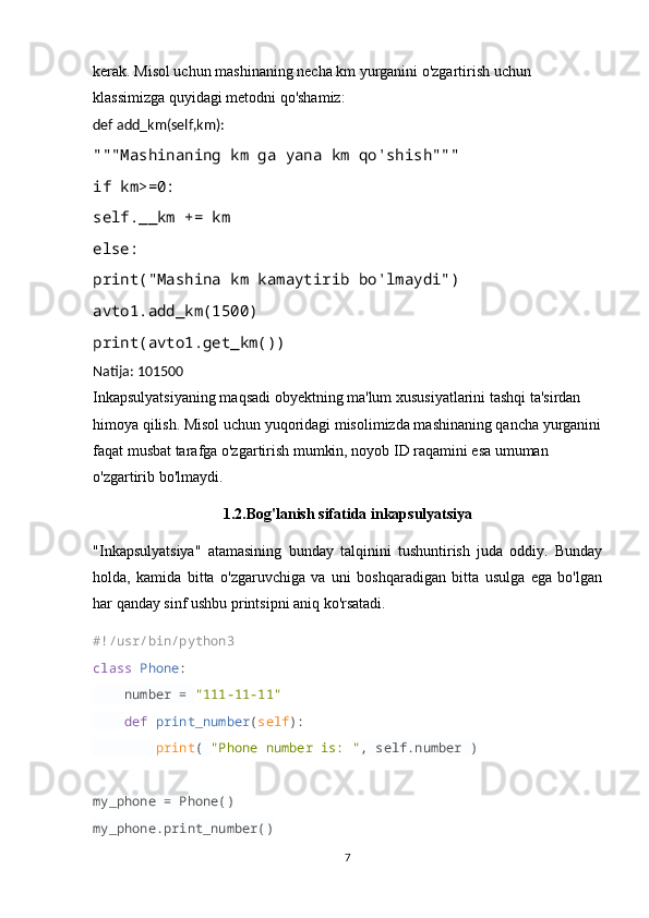 kerak. Misol uchun mashinaning necha km yurganini o'zgartirish uchun 
klassimizga quyidagi metodni qo'shamiz:
def add_km(self,km):
"""Mashinaning km ga yana km qo'shish"""
if km>=0:
self.__km += km
else:
print("Mashina km kamaytirib bo'lmaydi")
avto1.add_km(1500)
print(avto1.get_km())
Natija: 101500
Inkapsulyatsiyaning maqsadi obyektning ma'lum xususiyatlarini tashqi ta'sirdan 
himoya qilish. Misol uchun yuqoridagi misolimizda mashinaning qancha yurganini
faqat musbat tarafga o'zgartirish mumkin, noyob ID raqamini esa umuman 
o'zgartirib bo'lmaydi.
1.2.Bog'lanish sifatida inkapsulyatsiya
"Inkapsulyatsiya"   atamasining   bunday   talqinini   tushuntirish   juda   oddiy.   Bunday
holda,   kamida   bitta   o'zgaruvchiga   va   uni   boshqaradigan   bitta   usulga   ega   bo'lgan
har qanday sinf ushbu printsipni aniq ko'rsatadi.
#!/usr/bin/python3
class   Phone :
     number =  "111-11-11"
     def   print_number ( self ):
         print (  "Phone number is: " , self.number )
my_phone = Phone()
my_phone.print_number()
7 
