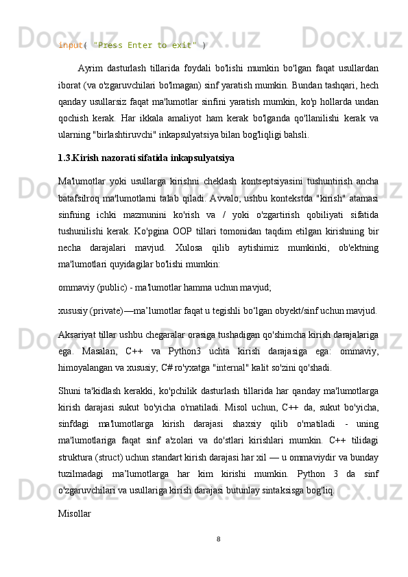 input (  "Press Enter to exit"  )
Ayrim   dasturlash   tillarida   foydali   bo'lishi   mumkin   bo'lgan   faqat   usullardan
iborat (va o'zgaruvchilari bo'lmagan) sinf yaratish mumkin. Bundan tashqari, hech
qanday  usullarsiz  faqat  ma'lumotlar  sinfini   yaratish  mumkin,  ko'p hollarda  undan
qochish   kerak.   Har   ikkala   amaliyot   ham   kerak   bo'lganda   qo'llanilishi   kerak   va
ularning "birlashtiruvchi" inkapsulyatsiya bilan bog'liqligi bahsli.
1.3.Kirish nazorati sifatida inkapsulyatsiya
Ma'lumotlar   yoki   usullarga   kirishni   cheklash   kontseptsiyasini   tushuntirish   ancha
batafsilroq   ma'lumotlarni   talab   qiladi.   Avvalo,   ushbu   kontekstda   "kirish"   atamasi
sinfning   ichki   mazmunini   ko'rish   va   /   yoki   o'zgartirish   qobiliyati   sifatida
tushunilishi   kerak.   Ko'pgina   OOP   tillari   tomonidan   taqdim   etilgan   kirishning   bir
necha   darajalari   mavjud.   Xulosa   qilib   aytishimiz   mumkinki,   ob'ektning
ma'lumotlari quyidagilar bo'lishi mumkin:
ommaviy (public) - ma'lumotlar hamma uchun mavjud;
xususiy (private) —	 ma’lumotlar faqat u tegishli bo‘lgan obyekt/sinf uchun mavjud.
Aksariyat tillar ushbu chegaralar orasiga tushadigan qo'shimcha kirish darajalariga
ega.   Masalan,   C++   va   Python3   uchta   kirish   darajasiga   ega:   ommaviy,
himoyalangan va xususiy; C# ro'yxatga " internal " kalit so'zini qo'shadi.
Shuni   ta'kidlash   kerakki,   ko'pchilik   dasturlash   tillarida   har   qanday   ma'lumotlarga
kirish   darajasi   sukut   bo'yicha   o'rnatiladi.   Misol   uchun,   C++   da,   sukut   bo'yicha,
sinfdagi   ma'lumotlarga   kirish   darajasi   shaxsiy   qilib   o'rnatiladi   -   uning
ma'lumotlariga   faqat   sinf   a'zolari   va   do'stlari   kirishlari   mumkin.   C++   tilidagi
struktura ( struct ) uchun standart kirish darajasi har xil — u ommaviydir va bunday
tuzilmadagi   ma’lumotlarga   har   kim   kirishi   mumkin.   Python   3   da   sinf
o'zgaruvchilari va usullariga kirish darajasi butunlay sintaksisga bog'liq.
Misollar
8 