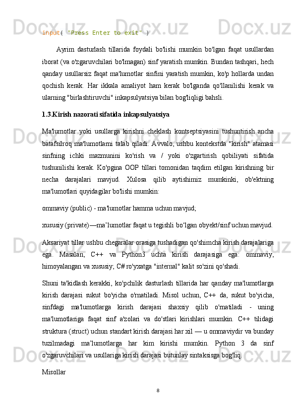 input (  "Press Enter to exit"  )
Ayrim   dasturlash   tillarida   foydali   bo'lishi   mumkin   bo'lgan   faqat   usullardan
iborat (va o'zgaruvchilari bo'lmagan) sinf yaratish mumkin. Bundan tashqari, hech
qanday  usullarsiz  faqat  ma'lumotlar  sinfini   yaratish  mumkin,  ko'p hollarda  undan
qochish   kerak.   Har   ikkala   amaliyot   ham   kerak   bo'lganda   qo'llanilishi   kerak   va
ularning "birlashtiruvchi" inkapsulyatsiya bilan bog'liqligi bahsli.
1.3.Kirish nazorati sifatida inkapsulyatsiya
Ma'lumotlar   yoki   usullarga   kirishni   cheklash   kontseptsiyasini   tushuntirish   ancha
batafsilroq   ma'lumotlarni   talab   qiladi.   Avvalo,   ushbu   kontekstda   "kirish"   atamasi
sinfning   ichki   mazmunini   ko'rish   va   /   yoki   o'zgartirish   qobiliyati   sifatida
tushunilishi   kerak.   Ko'pgina   OOP   tillari   tomonidan   taqdim   etilgan   kirishning   bir
necha   darajalari   mavjud.   Xulosa   qilib   aytishimiz   mumkinki,   ob'ektning
ma'lumotlari quyidagilar bo'lishi mumkin:
ommaviy (public) - ma'lumotlar hamma uchun mavjud;
xususiy (private) —	 ma’lumotlar faqat u tegishli bo‘lgan obyekt/sinf uchun mavjud.
Aksariyat tillar ushbu chegaralar orasiga tushadigan qo'shimcha kirish darajalariga
ega.   Masalan,   C++   va   Python3   uchta   kirish   darajasiga   ega:   ommaviy,
himoyalangan va xususiy; C# ro'yxatga " internal " kalit so'zini qo'shadi.
Shuni   ta'kidlash   kerakki,   ko'pchilik   dasturlash   tillarida   har   qanday   ma'lumotlarga
kirish   darajasi   sukut   bo'yicha   o'rnatiladi.   Misol   uchun,   C++   da,   sukut   bo'yicha,
sinfdagi   ma'lumotlarga   kirish   darajasi   shaxsiy   qilib   o'rnatiladi   -   uning
ma'lumotlariga   faqat   sinf   a'zolari   va   do'stlari   kirishlari   mumkin.   C++   tilidagi
struktura ( struct ) uchun standart kirish darajasi har xil — u ommaviydir va bunday
tuzilmadagi   ma’lumotlarga   har   kim   kirishi   mumkin.   Python   3   da   sinf
o'zgaruvchilari va usullariga kirish darajasi butunlay sintaksisga bog'liq.
Misollar
8