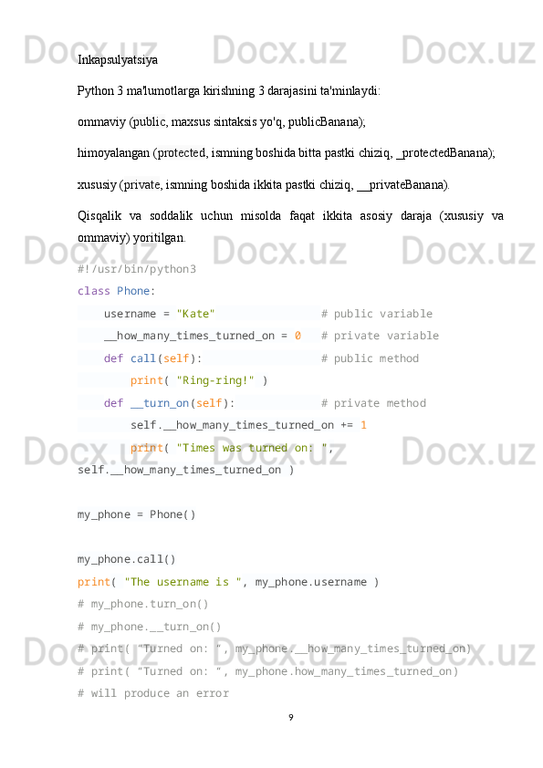 Inkapsulyatsiya
Python 3 ma'lumotlarga kirishning 3 darajasini ta'minlaydi:
ommaviy ( public , maxsus sintaksis yo'q, publicBanana);
himoyalangan ( protected , ismning boshida bitta pastki chiziq, _protectedBanana);
xususiy ( private , ismning boshida ikkita pastki chiziq, __privateBanana).
Qisqalik   va   soddalik   uchun   misolda   faqat   ikkita   asosiy   daraja   (xususiy   va
ommaviy) yoritilgan.
#!/usr/bin/python3
class   Phone :
     username =  "Kate"                  # public variable
     __how_many_times_turned_on =  0     # private variable
     def   call ( self ):                    # public method
         print (  "Ring-ring!"  )
     def   __turn_on ( self ):               # private method
         self.__how_many_times_turned_on +=  1  
         print (  "Times was turned on: " , 
self.__how_many_times_turned_on )
my_phone = Phone()
my_phone.call()
print (  "The username is " , my_phone.username )
# my_phone.turn_on()
# my_phone.__turn_on()
# print( “Turned on: “, my_phone.__how_many_times_turned_on)
# print( “Turned on: “, my_phone.how_many_times_turned_on)
# will produce an error
9 