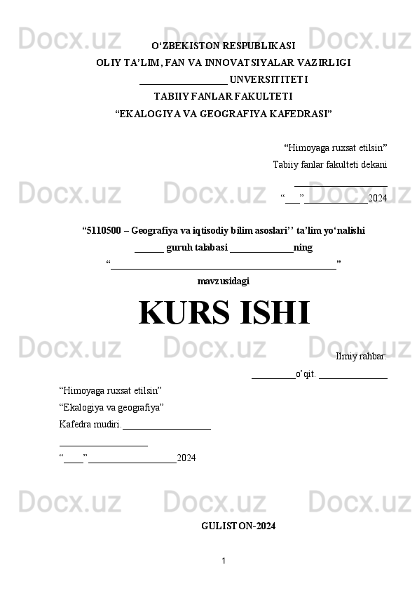 O‘ZBEKISTON RESPUBLIKASI
OLIY TA’LIM, FAN VA INNOVATSIYALAR VAZIRLIGI
__________________ UNVERSITITETI
TABIIY FANLAR FAKULTETI
“EKALOGIYA VA GEOGRAFIYA KAFEDRASI”
“ Himoyaga ruxsat etilsin ”
Tabiiy fanlar fakulteti dekani
___________________
“___”_____________2024
“5110500 – Geografiya va iqtisodiy bilim asoslari’’ ta’lim yo‘nalishi
______ guruh talabasi  _____________ning
“______________________________________________”
mavzusidagi
KURS ISHI
Ilmiy rahbar:
_________o’qit. ______________
“Himoyaga ruxsat etilsin”
“Ekalogiya va geografiya”
Kafedra mudiri.__________________
__________________
“____”__________________2024
GULISTON-2024
1 