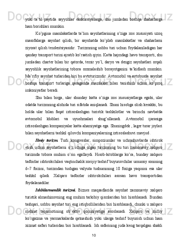 yoki   ta’til   paytida   sayyohlar   ekskursiyalarga,   shu   jumladan   boshqa   shaharlarga
ham borishlari mumkin.
Ko’pgina   mamlakatlarda   ta’lim   sayohatlarining   o’ziga   xos   xususiyati   uzoq
masofalarga   sayohat   qilish,   bir   sayohatda   ko’plab   mamlakatlar   va   shaharlarni
ziyorat  qilish  tendentsiyasidir.  Turizmning ushbu  turi  uchun  foydalaniladigan har
qanday transport turini ajratib ko’rsatish qiyin. Katta hajmdagi havo transporti, shu
jumladan  charter  bilan  bir   qatorda,  temir  yo’l,  daryo  va  dengiz  sayohatlari  orqali
sayyohlik   sayohatlarining   tobora   ommalashib   borayotganini   ta’kidlash   mumkin.
Ma’rifiy sayohat turlaridan biri bu avtoturizmdir. Avtomobil va avtobusda sayohat
boshqa   transport   turlariga   qaraganda   mamlakat   bilan   tanishish   uchun   ko’proq
imkoniyatlar beradi. 
Shu   bilan   birga,   ular   shunday   katta   o’ziga   xos   xususiyatlarga   egaki,   ular
odatda turizmning alohida turi sifatida aniqlanadi. Shuni hisobga olish kerakki, bu
holda   ular   bilan   faqat   ixtisoslashgan   turistik   tashkilotlar   va   birinchi   navbatda
avtomobil   klublari   va   uyushmalari   shug’ullanadi.   Avtomobil   ijarasiga
ixtisoslashgan kompaniyalar katta ahamiyatga ega. Shuningdek , lager turar joylari
bilan sayohatlarni tashkil qiluvchi kompaniyalarning ixtisoslashuvi mavjud .
Ilmiy   turizm.   Turli   kongresslar,   simpoziumlar   va   uchrashuvlarda   ishtirok
etish   uchun   sayohatlarni   o’z   ichiga   olgan   turizmning   bu   turi   zamonaviy   xalqaro
turizmda   tobora   muhim   o’rin   egallaydi.   Hisob-kitoblarga   ko’ra,   bunday   xalqaro
tadbirlar ishtirokchilari vaqtinchalik xorijiy tashrif buyuruvchilar umumiy sonining
6–7   foizini,   turizmdan   tushgan   valyuta   tushumining   10   foizga   yaqinini   esa   ular
tashkil   qiladi.   Xalqaro   tadbirlar   ishtirokchilari   asosan   havo   transportidan
foydalanadilar.
Ishbilarmonlik   turizmi.   Biznes   maqsadlarida   sayohat   zamonaviy   xalqaro
turistik almashinuvning eng muhim tarkibiy qismlaridan biri hisoblanadi. Bundan
tashqari, ushbu sayohat turi eng istiqbollilaridan biri hisoblanadi, chunki u xalqaro
mehnat   taqsimotining   ob’ektiv   qonuniyatiga   asoslanadi.   Xalqaro   va   milliy
ko’rgazma   va   yarmarkalarda   qatnashish   yoki   ularga   tashrif   buyurish   uchun   ham
xizmat safari turlaridan biri hisoblanadi. Ish safarining juda keng tarqalgan shakli
10 