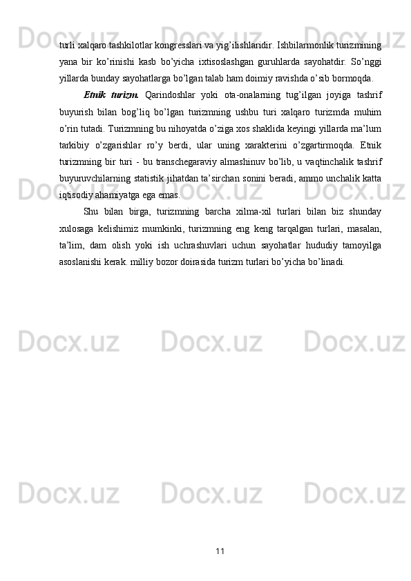 turli xalqaro tashkilotlar kongresslari va yig’ilishlaridir. Ishbilarmonlik turizmining
yana   bir   ko’rinishi   kasb   bo’yicha   ixtisoslashgan   guruhlarda   sayohatdir.   So’nggi
yillarda bunday sayohatlarga bo’lgan talab ham doimiy ravishda o’sib bormoqda. 
Etnik   turizm.   Qarindoshlar   yoki   ota-onalarning   tug’ilgan   joyiga   tashrif
buyurish   bilan   bog’liq   bo’lgan   turizmning   ushbu   turi   xalqaro   turizmda   muhim
o’rin tutadi. Turizmning bu nihoyatda o’ziga xos shaklida keyingi yillarda ma’lum
tarkibiy   o’zgarishlar   ro’y   berdi,   ular   uning   xarakterini   o’zgartirmoqda.   Etnik
turizmning  bir   turi  -   bu  transchegaraviy  almashinuv   bo’lib,  u  vaqtinchalik  tashrif
buyuruvchilarning statistik jihatdan ta’sirchan sonini beradi, ammo unchalik katta
iqtisodiy ahamiyatga ega emas.
Shu   bilan   birga,   turizmning   barcha   xilma-xil   turlari   bilan   biz   shunday
xulosaga   kelishimiz   mumkinki,   turizmning   eng   keng   tarqalgan   turlari,   masalan,
ta’lim,   dam   olish   yoki   ish   uchrashuvlari   uchun   sayohatlar   hududiy   tamoyilga
asoslanishi kerak. milliy bozor doirasida turizm turlari bo’yicha bo’linadi.
11 