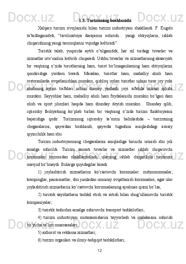 1.3. Turizmning boshlanishi
Xalqaro   turizm   rivojlanishi   bilan   turizm   industriyasi   shakllandi.   F.   Engels
ta’kidlaganidek,   “tsivilizatsiya   darajasini   oshirish...   yangi   ehtiyojlarni,   ishlab
chiqarishning yangi tarmoqlarini vujudga keltiradi”.
Turistik   talab,   yuqorida   aytib   o’tilganidek,   har   xil   turdagi   tovarlar   va
xizmatlar iste’molini keltirib chiqaradi. Ushbu tovarlar va xizmatlarning aksariyati
bir   vaqtning   o’zida   turistlarning   ham,   turist   bo’lmaganlarning   ham   ehtiyojlarini
qondirishga   yordam   beradi.   Masalan,   turistlar   ham,   mahalliy   aholi   ham
restoranlarda ovqatlanishlari mumkin, qishloq uylari turistlar uchun turar joy yoki
aholining   ayrim   toifalari   uchun   doimiy   yashash   joyi   sifatida   xizmat   qilishi
mumkin.   Sayyohlar   ham,   mahalliy   aholi   ham   foydalanishi   mumkin   bo’lgan   dam
olish   va   sport   jihozlari   haqida   ham   shunday   deyish   mumkin   .   Shunday   qilib,
iqtisodiy   faoliyatning   ko’plab   turlari   bir   vaqtning   o’zida   turizm   funktsiyasini
bajarishga   qodir.   Turizmning   iqtisodiy   ta’sirini   baholashda   –   turizmning
chegaralarini,   qayerdan   boshlanib,   qayerda   tugashini   aniqlashdagi   asosiy
qiyinchilik ham shu.
Turizm   industriyasining   chegaralarini   aniqlashga   birinchi   urinish   shu   yili
amalga   oshirildi.   Turizm   sanoati   tovarlar   va   xizmatlar   ishlab   chiqaruvchi
korxonalar   tomonidan   shakllantiriladi,   ularning   ishlab   chiqarilishi   turizmsiz
mavjud bo’lmaydi. Bularga quyidagilar kiradi: 
1)   joylashtirish   xizmatlarini   ko’rsatuvchi   korxonalar:   mehmonxonalar,
kempinglar, pansionatlar, shu jumladan umumiy ovqatlanish korxonalari, agar ular
joylashtirish xizmatlarini ko’rsatuvchi korxonalarning ajralmas qismi bo’lsa; 
2)   turistik  sayohatlarni   tashkil   etish  va  sotish  bilan shug’ullanuvchi  turistik
kompaniyalar; 
3) turistik tashishni amalga oshiruvchi transport tashkilotlari; 
4)   turizm   industriyasi   mutaxassislarini   tayyorlash   va   malakasini   oshirish
bo’yicha ta’lim muassasalari; 
5) axborot va reklama xizmatlari; 
6) turizm organlari va ilmiy-tadqiqot tashkilotlari; 
12 