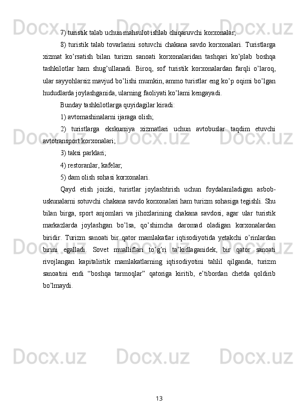 7) turistik talab uchun mahsulot ishlab chiqaruvchi korxonalar; 
8)  turistik  talab  tovarlarini  sotuvchi   chakana   savdo  korxonalari.  Turistlarga
xizmat   ko’rsatish   bilan   turizm   sanoati   korxonalaridan   tashqari   ko’plab   boshqa
tashkilotlar   ham   shug’ullanadi.   Biroq,   sof   turistik   korxonalardan   farqli   o’laroq,
ular sayyohlarsiz mavjud bo’lishi mumkin, ammo turistlar eng ko’p oqimi bo’lgan
hududlarda joylashganida, ularning faoliyati ko’lami kengayadi. 
Bunday tashkilotlarga quyidagilar kiradi: 
1) avtomashinalarni ijaraga olish; 
2)   turistlarga   ekskursiya   xizmatlari   uchun   avtobuslar   taqdim   etuvchi
avtotransport korxonalari; 
3) taksi parklari; 
4) restoranlar, kafelar; 
5) dam olish sohasi korxonalari.
Qayd   etish   joizki,   turistlar   joylashtirish   uchun   foydalaniladigan   asbob-
uskunalarni sotuvchi chakana savdo korxonalari ham turizm sohasiga tegishli. Shu
bilan   birga,   sport   anjomlari   va   jihozlarining   chakana   savdosi,   agar   ular   turistik
markazlarda   joylashgan   bo’lsa,   qo’shimcha   daromad   oladigan   korxonalardan
biridir.   Turizm   sanoati   bir   qator   mamlakatlar   iqtisodiyotida   yetakchi   o’rinlardan
birini   egalladi.   Sovet   mualliflari   to’g’ri   ta’kidlaganidek,   bir   qator   sanoati
rivojlangan   kapitalistik   mamlakatlarning   iqtisodiyotini   tahlil   qilganda,   turizm
sanoatini   endi   “boshqa   tarmoqlar”   qatoriga   kiritib,   e’tibordan   chetda   qoldirib
bo’lmaydi.
13 