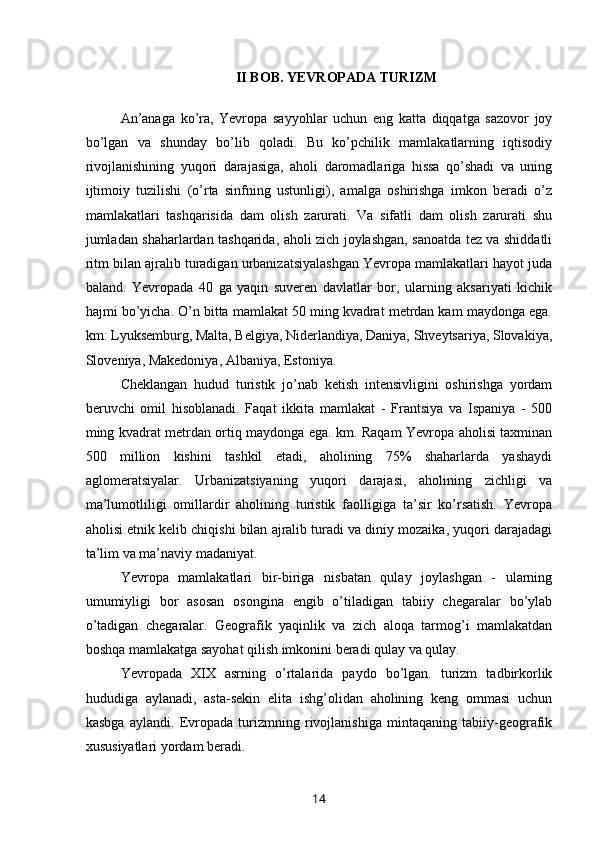 II BOB. YEVROPADA TURIZM
 
An’anaga   ko’ra,   Yevropa   sayyohlar   uchun   eng   katta   diqqatga   sazovor   joy
bo’lgan   va   shunday   bo’lib   qoladi.   Bu   ko’pchilik   mamlakatlarning   iqtisodiy
rivojlanishining   yuqori   darajasiga,   aholi   daromadlariga   hissa   qo’shadi   va   uning
ijtimoiy   tuzilishi   (o’rta   sinfning   ustunligi),   amalga   oshirishga   imkon   beradi   o’z
mamlakatlari   tashqarisida   dam   olish   zarurati.   Va   sifatli   dam   olish   zarurati   shu
jumladan shaharlardan tashqarida, aholi zich joylashgan, sanoatda tez va shiddatli
ritm bilan ajralib turadigan urbanizatsiyalashgan Yevropa mamlakatlari hayot juda
baland.   Yevropada   40   ga   yaqin   suveren   davlatlar   bor,   ularning   aksariyati   kichik
hajmi bo’yicha. O’n bitta mamlakat 50 ming kvadrat metrdan kam maydonga ega.
km: Lyuksemburg, Malta, Belgiya, Niderlandiya, Daniya, Shveytsariya, Slovakiya,
Sloveniya, Makedoniya, Albaniya, Estoniya. 
Cheklangan   hudud   turistik   jo’nab   ketish   intensivligini   oshirishga   yordam
beruvchi   omil   hisoblanadi.   Faqat   ikkita   mamlakat   -   Frantsiya   va   Ispaniya   -   500
ming kvadrat metrdan ortiq maydonga ega. km. Raqam Yevropa aholisi taxminan
500   million   kishini   tashkil   etadi,   aholining   75%   shaharlarda   yashaydi
aglomeratsiyalar.   Urbanizatsiyaning   yuqori   darajasi,   aholining   zichligi   va
ma’lumotliligi   omillardir   aholining   turistik   faolligiga   ta’sir   ko’rsatish.   Yevropa
aholisi etnik kelib chiqishi bilan ajralib turadi va diniy mozaika, yuqori darajadagi
ta’lim va ma’naviy madaniyat. 
Yevropa   mamlakatlari   bir-biriga   nisbatan   qulay   joylashgan   -   ularning
umumiyligi   bor   asosan   osongina   engib   o’tiladigan   tabiiy   chegaralar   bo’ylab
o’tadigan   chegaralar.   Geografik   yaqinlik   va   zich   aloqa   tarmog’i   mamlakatdan
boshqa mamlakatga sayohat qilish imkonini beradi qulay va qulay. 
Yevropada   XIX   asrning   o’rtalarida   paydo   bo’lgan.   turizm   tadbirkorlik
hududiga   aylanadi,   asta-sekin   elita   ishg’olidan   aholining   keng   ommasi   uchun
kasbga   aylandi.   Evropada   turizmning   rivojlanishiga   mintaqaning   tabiiy-geografik
xususiyatlari yordam beradi. 
14 