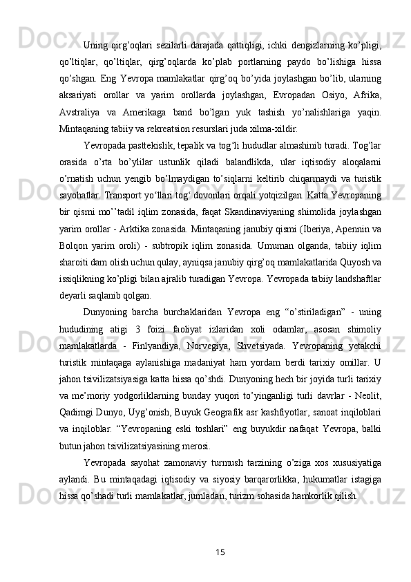 Uning   qirg’oqlari   sezilarli   darajada   qattiqligi,   ichki   dengizlarning   ko’pligi,
qo’ltiqlar,   qo’ltiqlar,   qirg’oqlarda   ko’plab   portlarning   paydo   bo’lishiga   hissa
qo’shgan.   Eng   Yevropa   mamlakatlar   qirg’oq   bo’yida   joylashgan   bo’lib,   ularning
aksariyati   orollar   va   yarim   orollarda   joylashgan,   Evropadan   Osiyo,   Afrika,
Avstraliya   va   Amerikaga   band   bo’lgan   yuk   tashish   yo’nalishlariga   yaqin.
Mintaqaning tabiiy va rekreatsion resurslari juda xilma-xildir. 
Yevropada pasttekislik, tepalik va tog li hududlar almashinib turadi. Tog’larʻ
orasida   o’rta   bo’ylilar   ustunlik   qiladi   balandlikda,   ular   iqtisodiy   aloqalarni
o’rnatish   uchun   yengib   bo’lmaydigan   to’siqlarni   keltirib   chiqarmaydi   va   turistik
sayohatlar. Transport yo llari tog  dovonlari orqali yotqizilgan. Katta Yevropaning	
ʻ ʻ
bir   qismi   mo’’tadil   iqlim   zonasida,   faqat   Skandinaviyaning   shimolida   joylashgan
yarim orollar - Arktika zonasida. Mintaqaning janubiy qismi (Iberiya, Apennin va
Bolqon   yarim   oroli)   -   subtropik   iqlim   zonasida.   Umuman   olganda,   tabiiy   iqlim
sharoiti dam olish uchun qulay, ayniqsa janubiy qirg’oq mamlakatlarida Quyosh va
issiqlikning ko’pligi bilan ajralib turadigan Yevropa. Yevropada tabiiy landshaftlar
deyarli saqlanib qolgan. 
Dunyoning   barcha   burchaklaridan   Yevropa   eng   “o’stiriladigan”   -   uning
hududining   atigi   3   foizi   faoliyat   izlaridan   xoli   odamlar,   asosan   shimoliy
mamlakatlarda   -   Finlyandiya,   Norvegiya,   Shvetsiyada.   Yevropaning   yetakchi
turistik   mintaqaga   aylanishiga   madaniyat   ham   yordam   berdi   tarixiy   omillar.   U
jahon tsivilizatsiyasiga katta hissa qo’shdi. Dunyoning hech bir joyida turli tarixiy
va   me’moriy   yodgorliklarning   bunday   yuqori   to’yinganligi   turli   davrlar   -   Neolit,
Qadimgi Dunyo, Uyg’onish, Buyuk Geografik asr  kashfiyotlar, sanoat  inqiloblari
va   inqiloblar.   “Yevropaning   eski   toshlari”   eng   buyukdir   nafaqat   Yevropa,   balki
butun jahon tsivilizatsiyasining merosi. 
Yevropada   sayohat   zamonaviy   turmush   tarzining   o’ziga   xos   xususiyatiga
aylandi.   Bu   mintaqadagi   iqtisodiy   va   siyosiy   barqarorlikka,   hukumatlar   istagiga
hissa qo’shadi turli mamlakatlar, jumladan, turizm sohasida hamkorlik qilish. 
15 