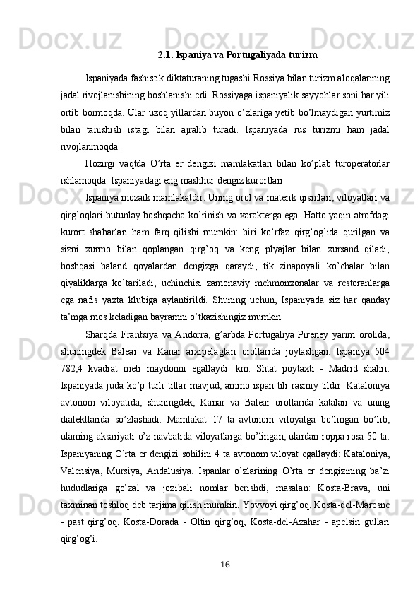 2.1. Ispaniya va Portugaliyada turizm
Ispaniyada fashistik diktaturaning tugashi Rossiya bilan turizm aloqalarining
jadal rivojlanishining boshlanishi edi. Rossiyaga ispaniyalik sayyohlar soni har yili
ortib bormoqda. Ular uzoq yillardan buyon o’zlariga yetib bo’lmaydigan yurtimiz
bilan   tanishish   istagi   bilan   ajralib   turadi.   Ispaniyada   rus   turizmi   ham   jadal
rivojlanmoqda.
Hozirgi   vaqtda   O’rta   er   dengizi   mamlakatlari   bilan   ko’plab   turoperatorlar
ishlamoqda. Ispaniyadagi eng mashhur dengiz kurortlari
Ispaniya mozaik mamlakatdir. Uning orol va materik qismlari, viloyatlari va
qirg’oqlari butunlay boshqacha ko’rinish va xarakterga ega. Hatto yaqin atrofdagi
kurort   shaharlari   ham   farq   qilishi   mumkin:   biri   ko’rfaz   qirg’og’ida   qurilgan   va
sizni   xurmo   bilan   qoplangan   qirg’oq   va   keng   plyajlar   bilan   xursand   qiladi;
boshqasi   baland   qoyalardan   dengizga   qaraydi,   tik   zinapoyali   ko’chalar   bilan
qiyaliklarga   ko’tariladi;   uchinchisi   zamonaviy   mehmonxonalar   va   restoranlarga
ega   nafis   yaxta   klubiga   aylantirildi.   Shuning   uchun,   Ispaniyada   siz   har   qanday
ta’mga mos keladigan bayramni o’tkazishingiz mumkin.
Sharqda   Frantsiya   va   Andorra,   g’arbda   Portugaliya   Pireney   yarim   orolida,
shuningdek   Balear   va   Kanar   arxipelaglari   orollarida   joylashgan.   Ispaniya   504
782,4   kvadrat   metr   maydonni   egallaydi.   km.   Shtat   poytaxti   -   Madrid   shahri.
Ispaniyada juda ko’p turli tillar mavjud, ammo ispan tili rasmiy tildir. Kataloniya
avtonom   viloyatida,   shuningdek,   Kanar   va   Balear   orollarida   katalan   va   uning
dialektlarida   so’zlashadi.   Mamlakat   17   ta   avtonom   viloyatga   bo’lingan   bo’lib,
ularning aksariyati o’z navbatida viloyatlarga bo’lingan, ulardan roppa-rosa 50 ta.
Ispaniyaning O’rta er dengizi sohilini 4 ta avtonom viloyat egallaydi: Kataloniya,
Valensiya,   Mursiya,   Andalusiya.   Ispanlar   o’zlarining   O’rta   er   dengizining   ba’zi
hududlariga   go’zal   va   jozibali   nomlar   berishdi,   masalan:   Kosta-Brava,   uni
taxminan toshloq deb tarjima qilish mumkin, Yovvoyi qirg’oq, Kosta-del-Maresne
-   past   qirg’oq,   Kosta-Dorada   -   Oltin   qirg’oq,   Kosta-del-Azahar   -   apelsin   gullari
qirg’og’i.
16 