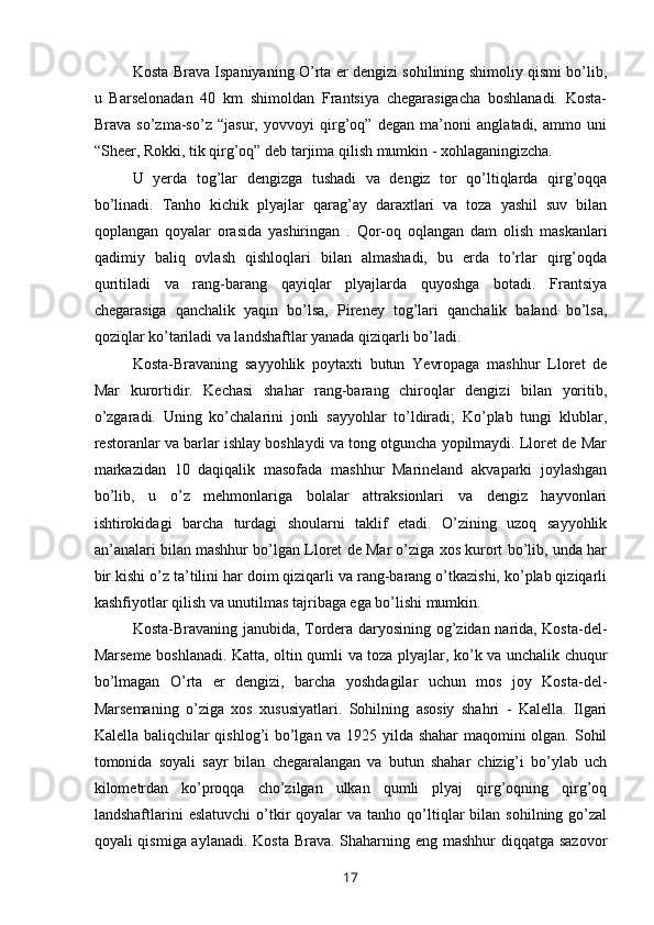 Kosta Brava Ispaniyaning O’rta er dengizi sohilining shimoliy qismi bo’lib,
u   Barselonadan   40   km   shimoldan   Frantsiya   chegarasigacha   boshlanadi.   Kosta-
Brava   so’zma-so’z   “jasur,   yovvoyi   qirg’oq”   degan   ma’noni   anglatadi,   ammo   uni
“Sheer, Rokki, tik qirg’oq” deb tarjima qilish mumkin - xohlaganingizcha.
U   yerda   tog’lar   dengizga   tushadi   va   dengiz   tor   qo’ltiqlarda   qirg’oqqa
bo’linadi.   Tanho   kichik   plyajlar   qarag’ay   daraxtlari   va   toza   yashil   suv   bilan
qoplangan   qoyalar   orasida   yashiringan   .   Qor-oq   oqlangan   dam   olish   maskanlari
qadimiy   baliq   ovlash   qishloqlari   bilan   almashadi,   bu   erda   to’rlar   qirg’oqda
quritiladi   va   rang-barang   qayiqlar   plyajlarda   quyoshga   botadi.   Frantsiya
chegarasiga   qanchalik   yaqin   bo’lsa,   Pireney   tog’lari   qanchalik   baland   bo’lsa,
qoziqlar ko’tariladi va landshaftlar yanada qiziqarli bo’ladi. 
Kosta-Bravaning   sayyohlik   poytaxti   butun   Yevropaga   mashhur   Lloret   de
Mar   kurortidir.   Kechasi   shahar   rang-barang   chiroqlar   dengizi   bilan   yoritib,
o’zgaradi.   Uning   ko’chalarini   jonli   sayyohlar   to’ldiradi;   Ko’plab   tungi   klublar,
restoranlar va barlar ishlay boshlaydi va tong otguncha yopilmaydi. Lloret de Mar
markazidan   10   daqiqalik   masofada   mashhur   Marineland   akvaparki   joylashgan
bo’lib,   u   o’z   mehmonlariga   bolalar   attraksionlari   va   dengiz   hayvonlari
ishtirokidagi   barcha   turdagi   shoularni   taklif   etadi.   O’zining   uzoq   sayyohlik
an’analari bilan mashhur bo’lgan Lloret de Mar o’ziga xos kurort bo’lib, unda har
bir kishi o’z ta’tilini har doim qiziqarli va rang-barang o’tkazishi, ko’plab qiziqarli
kashfiyotlar qilish va unutilmas tajribaga ega bo’lishi mumkin.
Kosta-Bravaning janubida, Tordera daryosining og’zidan narida, Kosta-del-
Marseme boshlanadi. Katta, oltin qumli va toza plyajlar, ko’k va unchalik chuqur
bo’lmagan   O’rta   er   dengizi,   barcha   yoshdagilar   uchun   mos   joy   Kosta-del-
Marsemaning   o’ziga   xos   xususiyatlari.   Sohilning   asosiy   shahri   -   Kalella.   Ilgari
Kalella baliqchilar qishlog’i bo’lgan va 1925 yilda shahar maqomini olgan. Sohil
tomonida   soyali   sayr   bilan   chegaralangan   va   butun   shahar   chizig’i   bo’ylab   uch
kilometrdan   ko’proqqa   cho’zilgan   ulkan   qumli   plyaj   qirg’oqning   qirg’oq
landshaftlarini   eslatuvchi  o’tkir  qoyalar  va  tanho  qo’ltiqlar  bilan  sohilning   go’zal
qoyali qismiga aylanadi. Kosta Brava. Shaharning eng mashhur  diqqatga sazovor
17 