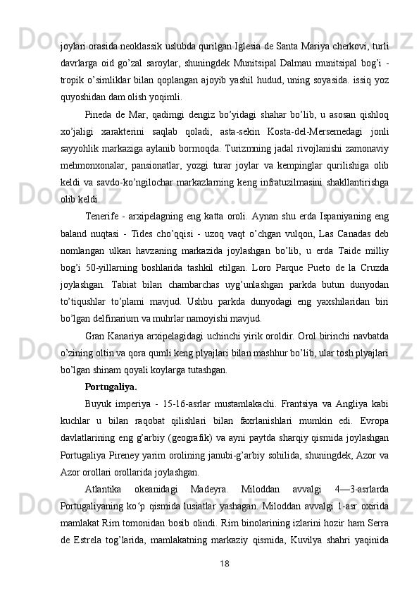 joylari orasida neoklassik uslubda qurilgan Iglesia de Santa Mariya cherkovi, turli
davrlarga   oid   go’zal   saroylar,   shuningdek   Munitsipal   Dalmau   munitsipal   bog’i   -
tropik  o’simliklar   bilan  qoplangan  ajoyib yashil  hudud,  uning soyasida.  issiq  yoz
quyoshidan dam olish yoqimli.
Pineda   de   Mar,   qadimgi   dengiz   bo’yidagi   shahar   bo’lib,   u   asosan   qishloq
xo’jaligi   xarakterini   saqlab   qoladi,   asta-sekin   Kosta-del-Mersemedagi   jonli
sayyohlik markaziga aylanib  bormoqda. Turizmning jadal  rivojlanishi  zamonaviy
mehmonxonalar,   pansionatlar,   yozgi   turar   joylar   va   kempinglar   qurilishiga   olib
keldi   va   savdo-ko’ngilochar   markazlarning   keng   infratuzilmasini   shakllantirishga
olib keldi.
Tenerife   -   arxipelagning   eng   katta   oroli.   Aynan   shu   erda   Ispaniyaning   eng
baland   nuqtasi   -   Tides   cho’qqisi   -   uzoq   vaqt   o’chgan   vulqon,   Las   Canadas   deb
nomlangan   ulkan   havzaning   markazida   joylashgan   bo’lib,   u   erda   Taide   milliy
bog’i   50-yillarning   boshlarida   tashkil   etilgan.   Loro   Parque   Pueto   de   la   Cruzda
joylashgan.   Tabiat   bilan   chambarchas   uyg’unlashgan   parkda   butun   dunyodan
to’tiqushlar   to’plami   mavjud.   Ushbu   parkda   dunyodagi   eng   yaxshilaridan   biri
bo’lgan delfinarium va muhrlar namoyishi mavjud.
Gran Kanariya arxipelagidagi uchinchi yirik oroldir. Orol birinchi navbatda
o’zining oltin va qora qumli keng plyajlari bilan mashhur bo’lib, ular tosh plyajlari
bo’lgan shinam qoyali koylarga tutashgan.
Portugaliya.
Buyuk   imperiya   -   15-16-asrlar   mustamlakachi.   Frantsiya   va   Angliya   kabi
kuchlar   u   bilan   raqobat   qilishlari   bilan   faxrlanishlari   mumkin   edi.   Evropa
davlatlarining  eng   g’arbiy  (geografik)  va   ayni   paytda  sharqiy  qismida   joylashgan
Portugaliya Pireney yarim orolining janubi-g’arbiy sohilida, shuningdek, Azor va
Azor orollari orollarida joylashgan.
Atlantika   okeanidagi   Madeyra.   Miloddan   avvalgi   4—3-asrlarda
Portugaliyaning   ko p   qismida   lusiatlar   yashagan.   Miloddan   avvalgi   1-asr   oxiridaʻ
mamlakat Rim tomonidan bosib olindi. Rim binolarining izlarini hozir ham Serra
de   Estrela   tog’larida,   mamlakatning   markaziy   qismida,   Kuvilya   shahri   yaqinida
18 