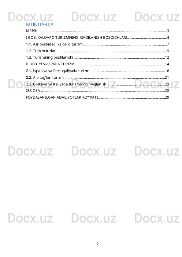 MUNDARIJA:
KIRISH .................................................................................................................................... 3
I BOB. XALQARO TURIZMNING RIVOJLANISH BOSQICHLARI ........................................ 4
1.1. Asr boshidagi xalqaro turizm ...................................................................................... 7
1.2. Turizm turlari ................................................................................................................ 9
1.3. Turizmning boshlanishi ............................................................................................. 12
II BOB. YEVROPADA TURIZM ............................................................................................ 14
2.1. Ispaniya va Portugaliyada turizm ............................................................................. 16
2.2. Alp tog’lari turizmi ...................................................................................................... 21
2.3. Gretsiya va Italiyada turizmning rivojlanishi .......................................................... 23
XULOSA ............................................................................................................................... 28
FOYDALANILGAN ADABIYOTLAR RO’YXATI .................................................................... 29
2 
