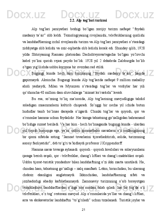 2.2. Alp tog’lari turizmi
Alp   tog’lari   jamiyatlari   beshigi   bo’lgan   xorijiy   turizm   nafaqat   “foydali
madaniy ta’sir”  olib keldi.  Texnologiyaning  rivojlanishi,  teleferiklarning  qurilishi
va landshaftlarning izchil rivojlanishi turizm va Alp tog’lari jamiyatlari o’rtasidagi
ziddiyatga olib kelishi va oxir-oqibatda olib kelishi kerak edi. Shunday qilib, 1928
yilda   Shtiriyaning   Ramsau   platosidan   Dachshteynvartegacha   bo’lgan   yo’lovchi
kabel   yo’lini   qurish   rejasi   paydo   bo’ldi.   1928   yil   2   dekabrda   Zalsburgda   bo’lib
o’tgan yig’ilishda ushbu korxona bir ovozdan rad etildi.
Bugungi   kunda   hech   kim   turizmning   “foydali   madaniy   ta’siri”   haqida
gapirmaydi.   Aksincha.   Bugungi   kunda   Alp   tog’larida   nafaqat   9   million   mahalliy
aholi   yashaydi;   Milan   va   Myunxen   o’rtasidagi   tog’lar   va   vodiylar   har   yili
qo’shimcha 40 million dam oluvchilarga “xizmat ko’rsatishi” kerak. 
Bu   esa,   so’zning   to’liq   ma’nosida,   Alp   tog’larining   mavjudligiga   tahdid
soladigan   muammolarni   keltirib   chiqaradi.   So’nggi   bir   necha   yil   ichida   butun
hududlar   tanib   bo’lmas   darajada   o’zgardi.   Chunki   tog’lar   va   quyosh,   qor   va
o’rmonlar hamma uchun foydalidir. Har kimga tabiatning go’zalligidan bahramand
bo’lishga ruxsat beriladi. Va har kim - hech bo’lmaganda bugungi kunda - ulardan
pul   topish   huquqiga   ega,   ya’ni.   ushbu   qimmatbaho   narsalarni   o’z   mulkingizning
bir   qismi   sifatida   soting.   “Jamoat   tovarlarini   tijoratlashtirish,   aslida,   turizmning
asosiy faoliyatidir”, deb to g ri ta kidlaydi professor J.Krippendorff.ʻ ʻ ʼ
Hamma narsa tovarga aylanadi: quyosh - quyosh kreslolari va solaryumlarni
ijaraga berish orqali, qor - teleferiklar, chang’i liftlari va chang’i maktablari orqali.
Ushbu tijorat-turistik yondashuv bilan landshaftning o’zi ikki marta unutiladi. Ha,
chindan ham, tabiatning go’zalligi – xalq manfaati. Lekin, birinchidan, bu ularning
cheksiz   ekanligini   anglatmaydi.   Ikkinchidan,   landshaftlarning   sifati   va
jozibadorligi   abadiy   kafolatlanmaydi.   Zamonaviy   turizmning   o’sib   borayotgan
texniklashuvi   landshaftlardan   o’ziga   xos   modani   talab   qiladi:   har   bir   tog’da   o’z
teleferiklari, o’z tog’ restorani mavjud. Alp o’rmonlarida yo’llar va chang’i liftlari,
arra va ekskavatorlar landshaftni “to’g’rilash” uchun tozalanadi. Turistik joylar va
21 