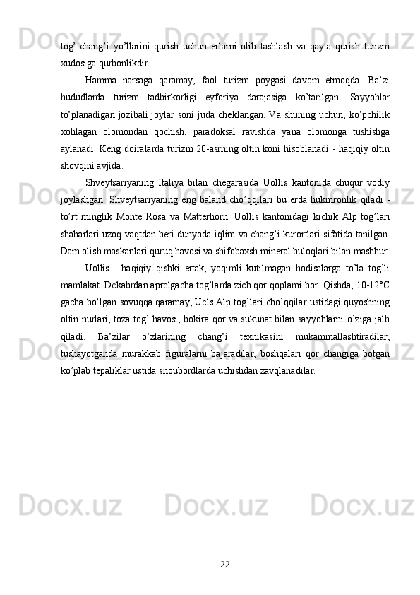 tog’-chang’i   yo’llarini   qurish   uchun   erlarni   olib   tashlash   va   qayta   qurish   turizm
xudosiga qurbonlikdir.
Hamma   narsaga   qaramay,   faol   turizm   poygasi   davom   etmoqda.   Ba’zi
hududlarda   turizm   tadbirkorligi   eyforiya   darajasiga   ko’tarilgan.   Sayyohlar
to’planadigan  jozibali   joylar   soni   juda cheklangan.  Va  shuning  uchun,  ko’pchilik
xohlagan   olomondan   qochish,   paradoksal   ravishda   yana   olomonga   tushishga
aylanadi. Keng doiralarda turizm 20-asrning oltin koni hisoblanadi - haqiqiy oltin
shovqini avjida.
Shveytsariyaning   Italiya   bilan   chegarasida   Uollis   kantonida   chuqur   vodiy
joylashgan.   Shveytsariyaning   eng   baland   cho’qqilari   bu   erda   hukmronlik   qiladi   -
to’rt   minglik   Monte   Rosa   va   Matterhorn.   Uollis   kantonidagi   kichik   Alp   tog’lari
shaharlari uzoq vaqtdan beri dunyoda iqlim va chang’i kurortlari sifatida tanilgan.
Dam olish maskanlari quruq havosi va shifobaxsh mineral buloqlari bilan mashhur.
Uollis   -   haqiqiy   qishki   ertak,   yoqimli   kutilmagan   hodisalarga   to’la   tog’li
mamlakat. Dekabrdan aprelgacha tog’larda zich qor qoplami bor. Qishda, 10-12°С
gacha bo’lgan sovuqqa qaramay, Uels Alp tog’lari cho’qqilar ustidagi quyoshning
oltin nurlari, toza tog’ havosi, bokira qor va sukunat bilan sayyohlarni o’ziga jalb
qiladi.   Ba’zilar   o’zlarining   chang’i   texnikasini   mukammallashtiradilar,
tushayotganda   murakkab   figuralarni   bajaradilar,   boshqalari   qor   changiga   botgan
ko’plab tepaliklar ustida snoubordlarda uchishdan zavqlanadilar.
 
22 