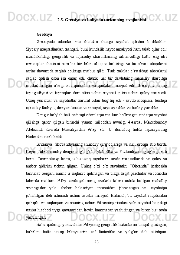 2.3. Gretsiya va Italiyada turizmning rivojlanishi
Gretsiya
Gretsiyada   odamlar   erta   shtatdan   shtatga   sayohat   qilishni   boshladilar.
Siyosiy maqsadlardan tashqari, buni kundalik hayot amaliyoti ham talab qilar edi:
mamlakatdagi   geografik   va   iqtisodiy   sharoitlarning   xilma-xilligi   hatto   eng   olis
mintaqalar   aholisini   ham   bir-biri   bilan   aloqada   bo’lishga   va   bu   o’zaro   aloqalarni
asrlar   davomida   saqlab   qolishga   majbur   qildi.   Turli   xalqlar   o’rtasidagi   aloqalarni
saqlab   qolish   oson   ish   emas   edi,   chunki   har   bir   davlatning   mahalliy   sharoitga
moslashtirilgan   o’ziga   xos   qonunlari   va   qoidalari   mavjud   edi.   Gretsiyada   uning
topografiyasi va tuproqlari dam olish uchun sayohat  qilish uchun qulay emas edi.
Uzoq   yurishlar   va   sayohatlar   zarurat   bilan   bog’liq   edi   -   savdo   aloqalari,   boshqa
iqtisodiy faoliyat, diniy an’analar va nihoyat, siyosiy ishlar va harbiy yurishlar.
Dengiz bo’ylab hali qadimgi odamlarga ma’lum bo’lmagan suvlarga sayohat
qilishga   qaror   qilgan   birinchi   yunon   miloddan   avvalgi   4-asrda,   Makedonskiy
Aleksandr   davrida   Massiliyadan   Pitey   edi.   U   dumaloq   holda   Ispaniyaning
Hadesdan suzib ketdi
Britaniya, Shotlandiyaning shimoliy qirg’oqlariga va sirli orolga etib bordi.
Keyin Tule Shimoliy dengiz qirg’og’i bo’ylab Elba va Yutlandiyaning og’ziga etib
bordi.   Taxminlarga   ko’ra,   u   bu   uzoq   sayohatni   savdo   maqsadlarida   va   qalay   va
amber   qidirish   uchun   qilgan.   Uning   o’zi   o’z   sayohatini   “Okeanda”   inshosida
tasvirlab bergan, ammo u saqlanib qolmagan va bizga faqat parchalar va lotincha
tahrirda   ma’lum.   Pifey   savdogarlarning   sezilarli   ta’siri   ostida   bo’lgan   mahalliy
savdogarlar   yoki   shahar   hokimiyati   tomonidan   jihozlangan   va   sayohatga
jo’natilgan   deb   ishonish   uchun   asoslar   mavjud.   Ehtimol,   bu   sayohat   raqobatdan
qo’rqib, sir saqlangan va shuning uchun Piteasning risolasi  yoki sayohat  haqidagi
ushbu hisoboti uyga qaytganidan keyin hammadan yashiringan va biron bir joyda
yashiringan.
Ba’zi qadimgi yozuvchilar Piteyning geografik hukmlarini tanqid qilishgan,
ba’zilari   hatto   uning   hikoyalarini   sof   fantastika   va   yolg’on   deb   bilishgan.
23 