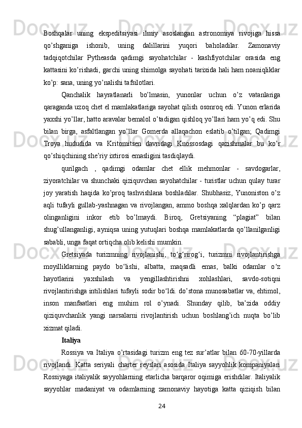 Boshqalar   uning   ekspeditsiyasi   ilmiy   asoslangan   astronomiya   rivojiga   hissa
qo’shganiga   ishonib,   uning   dalillarini   yuqori   baholadilar.   Zamonaviy
tadqiqotchilar   Pytheasda   qadimgi   sayohatchilar   -   kashfiyotchilar   orasida   eng
kattasini ko’rishadi, garchi uning shimolga sayohati tarixida hali ham noaniqliklar
ko’p: sana, uning yo’nalishi tafsilotlari.
Qanchalik   hayratlanarli   bo’lmasin,   yunonlar   uchun   o’z   vatanlariga
qaraganda uzoq chet el mamlakatlariga sayohat qilish osonroq edi. Yunon erlarida
yaxshi yo’llar, hatto aravalar bemalol o’tadigan qishloq yo’llari ham yo’q edi. Shu
bilan   birga,   asfaltlangan   yo’llar   Gomerda   allaqachon   eslatib   o’tilgan;   Qadimgi
Troya   hududida   va   Kritomitsen   davridagi   Knossosdagi   qazishmalar   bu   ko’r
qo’shiqchining she’riy ixtirosi emasligini tasdiqlaydi.
qurilgach   ,   qadimgi   odamlar   chet   ellik   mehmonlar   -   savdogarlar,
ziyoratchilar  va shunchaki  qiziquvchan sayohatchilar  - turistlar  uchun qulay turar
joy   yaratish   haqida   ko’proq   tashvishlana   boshladilar.   Shubhasiz,   Yunoniston   o’z
aqli   tufayli   gullab-yashnagan   va   rivojlangan,   ammo   boshqa   xalqlardan   ko’p   qarz
olinganligini   inkor   etib   bo’lmaydi.   Biroq,   Gretsiyaning   “plagiat”   bilan
shug’ullanganligi,   ayniqsa   uning   yutuqlari   boshqa   mamlakatlarda   qo’llanilganligi
sababli, unga faqat ortiqcha olib kelishi mumkin.
Gretsiyada   turizmning   rivojlanishi,   to g rirog i,   turizmni   rivojlantirishgaʻ ʻ ʻ
moyilliklarning   paydo   bo lishi,   albatta,   maqsadli   emas,   balki   odamlar   o z	
ʻ ʻ
hayotlarini   yaxshilash   va   yengillashtirishni   xohlashlari,   savdo-sotiqni
rivojlantirishga intilishlari tufayli sodir bo ldi. do’stona munosabatlar va, ehtimol,	
ʻ
inson   manfaatlari   eng   muhim   rol   o’ynadi.   Shunday   qilib,   ba’zida   oddiy
qiziquvchanlik   yangi   narsalarni   rivojlantirish   uchun   boshlang’ich   nuqta   bo’lib
xizmat qiladi.
Italiya
Rossiya   va   Italiya   o’rtasidagi   turizm   eng   tez   sur’atlar   bilan   60-70-yillarda
rivojlandi.   Katta   seriyali   charter   reyslari   asosida   Italiya   sayyohlik   kompaniyalari
Rossiyaga italiyalik sayyohlarning etarlicha barqaror oqimiga erishdilar. Italiyalik
sayyohlar   madaniyat   va   odamlarning   zamonaviy   hayotiga   katta   qiziqish   bilan
24 