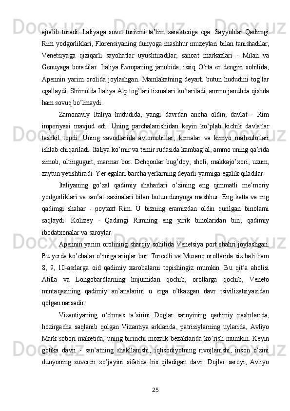 ajralib   turadi.   Italiyaga   sovet   turizmi   ta’lim   xarakteriga   ega.   Sayyohlar   Qadimgi
Rim yodgorliklari, Florensiyaning dunyoga mashhur muzeylari bilan tanishadilar,
Venetsiyaga   qiziqarli   sayohatlar   uyushtiradilar,   sanoat   markazlari   -   Milan   va
Genuyaga   boradilar.   Italiya   Evropaning   janubida,   issiq   O’rta   er   dengizi   sohilida,
Apennin   yarim   orolida   joylashgan.   Mamlakatning   deyarli   butun   hududini   tog’lar
egallaydi. Shimolda Italiya Alp tog’lari tizmalari ko’tariladi, ammo janubda qishda
ham sovuq bo’lmaydi.
Zamonaviy   Italiya   hududida,   yangi   davrdan   ancha   oldin,   davlat   -   Rim
imperiyasi   mavjud   edi.   Uning   parchalanishidan   keyin   ko’plab   kichik   davlatlar
tashkil   topdi.   Uning   zavodlarida   avtomobillar,   kemalar   va   kimyo   mahsulotlari
ishlab chiqariladi. Italiya ko’mir va temir rudasida kambag’al, ammo uning qa’rida
simob,   oltingugurt,   marmar   bor.   Dehqonlar   bug’doy,   sholi,   makkajo’xori,   uzum,
zaytun yetishtiradi. Yer egalari barcha yerlarning deyarli yarmiga egalik qiladilar.
Italiyaning   go’zal   qadimiy   shaharlari   o’zining   eng   qimmatli   me’moriy
yodgorliklari va san’at xazinalari bilan butun dunyoga mashhur. Eng katta va eng
qadimgi   shahar   -   poytaxt   Rim.   U   bizning   eramizdan   oldin   qurilgan   binolarni
saqlaydi:   Kolizey   -   Qadimgi   Rimning   eng   yirik   binolaridan   biri,   qadimiy
ibodatxonalar va saroylar.
Apennin yarim orolining sharqiy sohilida Venetsiya port shahri joylashgan.
Bu yerda ko’chalar o’rniga ariqlar bor. Torcelli va Murano orollarida siz hali ham
8,   9,   10-asrlarga   oid   qadimiy   xarobalarni   topishingiz   mumkin.   Bu   qit’a   aholisi
Atilla   va   Longobardlarning   hujumidan   qochib,   orollarga   qochib,   Veneto
mintaqasining   qadimiy   an’analarini   u   erga   o’tkazgan   davr   tsivilizatsiyasidan
qolgan narsadir. 
Vizantiyaning   o chmas   ta sirini   Doglar   saroyining   qadimiy   nashrlarida,ʻ ʼ
hozirgacha   saqlanib   qolgan   Vizantiya   arklarida,   patrisiylarning   uylarida,   Avliyo
Mark sobori maketida, uning birinchi mozaik bezaklarida ko rish mumkin. Keyin	
ʻ
gotika   davri   -   san’atning   shakllanishi,   iqtisodiyotning   rivojlanishi,   inson   o’zini
dunyoning   suveren   xo’jayini   sifatida   his   qiladigan   davr:   Dojlar   saroyi,   Avliyo
25 