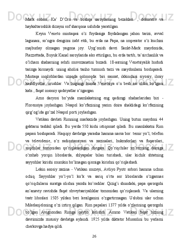 Mark   sobori,   Ka’   D’Oro   va   boshqa   saroylarning   bezaklari.   ,   dekorativ   va
haykaltaroshlik dizayni sof sharqona uslubda yaratilgan. 
Keyin   Veneto   mintaqasi   o’z   foydasiga   foydalangan   jahon   tarixi,   avval
lagunani,   so’ngra   dengizni   zabt   etdi,   bu   erda   na   Papa,   na   imperator   o’z   kuchini
majburlay   olmagan   yagona   joy.   Uyg’onish   davri   Sankt-Mark   maydonida,
Piazzettada, Buyuk Kanal saroylarida aks ettirilgan, bu erda tartib, ta’sirchanlik va
o’lcham   shaharning   sehrli   muvozanatini   buzadi.   18-asrning   Venetsiyalik   hududi
tarixga   kirmaydi:   uning   aholisi   tanho   turmush   tarzi   va   maydonlarni   boshqaradi.
Mintaqa   inqiloblardan   uzoqda   qolmoqda:   biri   sanoat,   ikkinchisi   siyosiy,   ilmiy
kashfiyotlar,   urushlar.   Va   bugungi   kunda   Venetsiya   o’n   besh   asr   oldin   bo’lgani
kabi , faqat insoniy qadriyatlar o’zgargan.
Arno   daryosi   bo’yida   mamlakatning   eng   qadimgi   shaharlaridan   biri   -
Florensiya   joylashgan.   Neapol   ko’rfazining   yarim   doira   shaklidagi   ko’rfazining
qirg’og’ida go’zal Neapol porti joylashgan.
Vatikan   davlati   Rimning   markazida   joylashgan.   Uning   butun   maydoni   44
gektarni   tashkil   qiladi.   Bu   yerda   550   kishi   istiqomat   qiladi.   Bu   mamlakatni   Rim
papasi boshqaradi. Haqiqiy davlatga yarasha hamma narsa bor: temir yo’l, telefon
va   televidenie,   o’z   radiostansiyasi   va   xazinalari,   hukmdorlari   va   fuqarolari,
soqchilar   tomonidan   qo’riqlanadigan   chegara.   Qo’riqchilar   xo’rozning   dumiga
o’xshab   yorqin   liboslarda,   shlyapalar   bilan   turishadi,   ular   kichik   shtatning
sayyohlar kirishi mumkin bo’lmagan qismiga kirishni qo’riqlashadi. 
Lekin   asosiy   xazina   -   Vatikan   muzeyi,   Avliyo   Pyotr   sobori   hamma   uchun
ochiq.   Sayyohlar   yo’l-yo’l   ko’k   va   sariq   o’rta   asr   liboslarida   o’zgarmas
qo’riqchilarni   suratga   olishni   yaxshi   ko’radilar.   Qizig’i   shundaki,   papa   qarorgohi
an’anaviy   ravishda   faqat   shveytsariyaliklar   tomonidan   qo’riqlanadi.   Va   ularning
teatr   liboslari   1505   yildan   beri   kesilganini   o’zgartirmagan.   Uslubni   ular   uchun
Mikelanjeloning o’zi  ixtiro qilgan. Rim  papalari 1377 yilda o’zlarining qarorgohi
bo’lgan   Avignondan   Rimga   qaytib   kelishdi.   Ammo   Vatikan   faqat   bizning
davrimizda   xususiy   davlatga   aylandi.   1925   yilda   diktator   Mussolini   bu   yerlarni
cherkovga hadya qildi.
26 