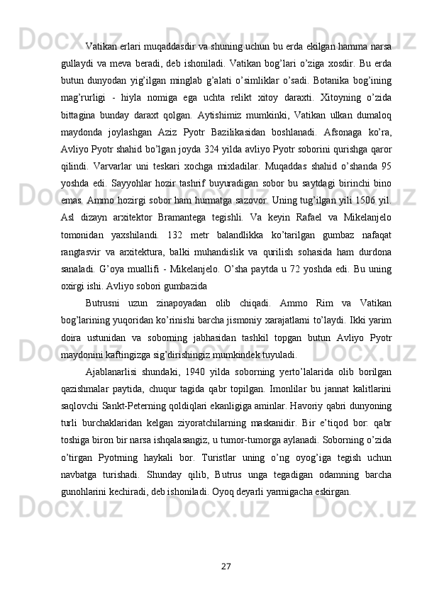 Vatikan erlari muqaddasdir va shuning uchun bu erda ekilgan hamma narsa
gullaydi   va   meva   beradi,   deb   ishoniladi.   Vatikan   bog’lari   o’ziga   xosdir.   Bu   erda
butun   dunyodan   yig’ilgan   minglab   g’alati   o’simliklar   o’sadi.   Botanika   bog’ining
mag’rurligi   -   hiyla   nomiga   ega   uchta   relikt   xitoy   daraxti.   Xitoyning   o’zida
bittagina   bunday   daraxt   qolgan.   Aytishimiz   mumkinki,   Vatikan   ulkan   dumaloq
maydonda   joylashgan   Aziz   Pyotr   Bazilikasidan   boshlanadi.   Afsonaga   ko’ra,
Avliyo Pyotr shahid bo’lgan joyda 324 yilda avliyo Pyotr soborini qurishga qaror
qilindi.   Varvarlar   uni   teskari   xochga   mixladilar.   Muqaddas   shahid   o’shanda   95
yoshda   edi.   Sayyohlar   hozir   tashrif   buyuradigan   sobor   bu   saytdagi   birinchi   bino
emas. Ammo hozirgi sobor ham hurmatga sazovor. Uning tug’ilgan yili 1506 yil.
Asl   dizayn   arxitektor   Bramantega   tegishli.   Va   keyin   Rafael   va   Mikelanjelo
tomonidan   yaxshilandi.   132   metr   balandlikka   ko’tarilgan   gumbaz   nafaqat
rangtasvir   va   arxitektura,   balki   muhandislik   va   qurilish   sohasida   ham   durdona
sanaladi.   G’oya   muallifi   -   Mikelanjelo.   O’sha   paytda   u   72   yoshda   edi.   Bu   uning
oxirgi ishi. Avliyo sobori gumbazida
Butrusni   uzun   zinapoyadan   olib   chiqadi.   Ammo   Rim   va   Vatikan
bog’larining yuqoridan ko’rinishi barcha jismoniy xarajatlarni to’laydi. Ikki yarim
doira   ustunidan   va   soborning   jabhasidan   tashkil   topgan   butun   Avliyo   Pyotr
maydonini kaftingizga sig’dirishingiz mumkindek tuyuladi.
Ajablanarlisi   shundaki,   1940   yilda   soborning   yerto’lalarida   olib   borilgan
qazishmalar   paytida,   chuqur   tagida   qabr   topilgan.   Imonlilar   bu   jannat   kalitlarini
saqlovchi Sankt-Peterning qoldiqlari ekanligiga aminlar. Havoriy qabri dunyoning
turli   burchaklaridan   kelgan   ziyoratchilarning   maskanidir.   Bir   e’tiqod   bor:   qabr
toshiga biron bir narsa ishqalasangiz, u tumor-tumorga aylanadi. Soborning o’zida
o’tirgan   Pyotrning   haykali   bor.   Turistlar   uning   o’ng   oyog’iga   tegish   uchun
navbatga   turishadi.   Shunday   qilib,   Butrus   unga   tegadigan   odamning   barcha
gunohlarini kechiradi, deb ishoniladi. Oyoq deyarli yarmigacha eskirgan.
27 