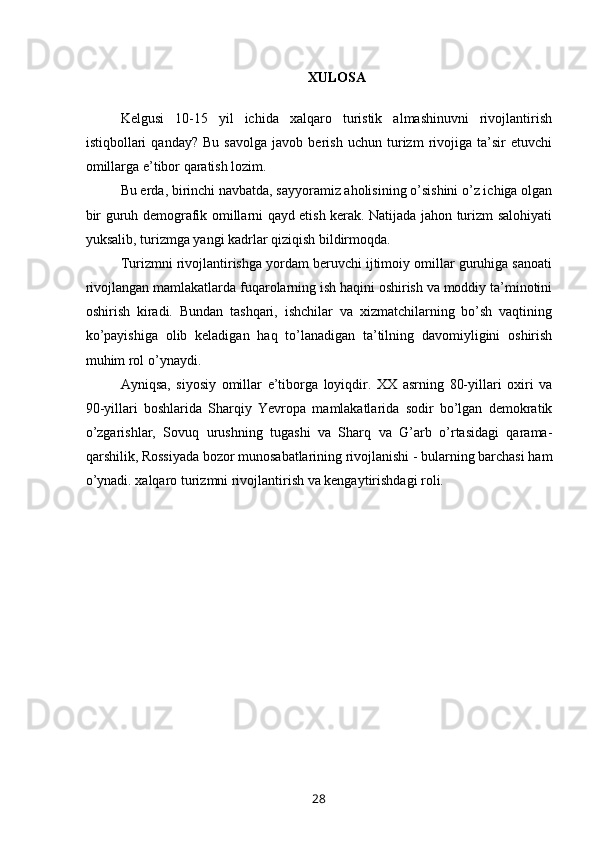 XULOSA
 
Kelgusi   10-15   yil   ichida   xalqaro   turistik   almashinuvni   rivojlantirish
istiqbollari   qanday?   Bu   savolga   javob   berish   uchun   turizm   rivojiga   ta’sir   etuvchi
omillarga e’tibor qaratish lozim.
Bu erda, birinchi navbatda, sayyoramiz aholisining o’sishini o’z ichiga olgan
bir guruh demografik omillarni qayd etish kerak. Natijada jahon turizm salohiyati
yuksalib, turizmga yangi kadrlar qiziqish bildirmoqda.
Turizmni rivojlantirishga yordam beruvchi ijtimoiy omillar guruhiga sanoati
rivojlangan mamlakatlarda fuqarolarning ish haqini oshirish va moddiy ta’minotini
oshirish   kiradi.   Bundan   tashqari,   ishchilar   va   xizmatchilarning   bo’sh   vaqtining
ko’payishiga   olib   keladigan   haq   to’lanadigan   ta’tilning   davomiyligini   oshirish
muhim rol o’ynaydi.
Ayniqsa,   siyosiy   omillar   e’tiborga   loyiqdir.   XX   asrning   80-yillari   oxiri   va
90-yillari   boshlarida   Sharqiy   Yevropa   mamlakatlarida   sodir   bo’lgan   demokratik
o’zgarishlar,   Sovuq   urushning   tugashi   va   Sharq   va   G’arb   o’rtasidagi   qarama-
qarshilik, Rossiyada bozor munosabatlarining rivojlanishi - bularning barchasi ham
o’ynadi. xalqaro turizmni rivojlantirish va kengaytirishdagi roli.
 
28 