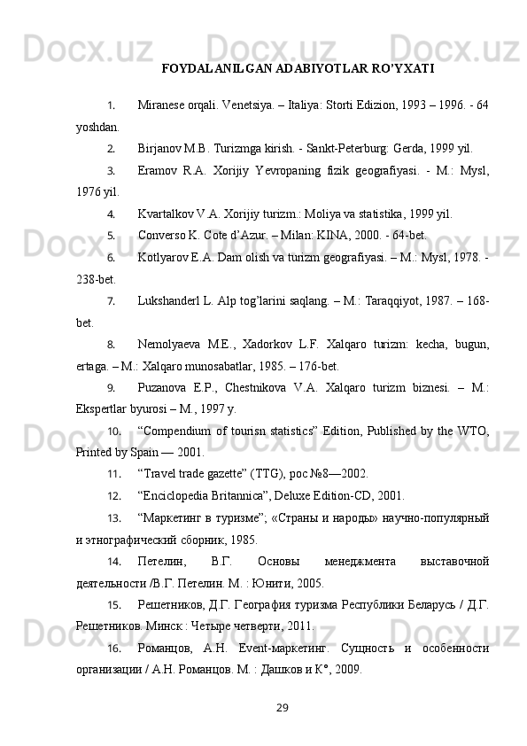 FOYDALANILGAN ADABIYOTLAR RO’YXATI
 
1. Miranese orqali. Venetsiya. – Italiya: Storti Edizion, 1993 – 1996. - 64
yoshdan.
2. Birjanov M.B. Turizmga kirish. - Sankt-Peterburg: Gerda, 1999 yil.
3. Eramov   R.A.   Xorijiy   Yevropaning   fizik   geografiyasi.   -   M.:   Mysl,
1976 yil.
4. Kvartalkov V.A. Xorijiy turizm.: Moliya va statistika, 1999 yil.
5. Converso K. Cote d’Azur. – Milan: KINA, 2000. - 64-bet.
6. Kotlyarov E.A. Dam olish va turizm geografiyasi. – M.: Mysl, 1978. -
238-bet.
7. Lukshanderl L. Alp tog’larini saqlang. – M.: Taraqqiyot, 1987. – 168-
bet.
8. Nemolyaeva   M.E.,   Xadorkov   L.F.   Xalqaro   turizm:   kecha,   bugun,
ertaga. – M.: Xalqaro munosabatlar, 1985. – 176-bet.
9. Puzanova   E.P.,   Chestnikova   V.A.   Xalqaro   turizm   biznesi.   –   M.:
Ekspertlar byurosi – M., 1997 y.
10. “ Compendium   of   tourisn   statistics”   Edition,   Published   by   the   WTO,
Printed by Spain — 2001. 
11. “Travel trade gazette” (TTG),  рос   №8—2002. 
12. “ Enciclopedia Britannica ” ,  Deluxe Edition-CD, 2001. 
13. “Маркетинг в туризме”;  «Страны и народы» научно-популярный
и этнографический сборник, 1985.
14. Петелин,   В.Г.   Основы   менеджмента   выставочной
деятельности /В.Г. Петелин. М. : Юнити, 2005. 
15. Решетников, Д.Г. География туризма Республики Беларусь / Д.Г.
Решетников. Минск : Четыре четверти, 2011.
16. Романцов,   А.Н.   Event-маркетинг.   Сущность   и   особенности
организации / А.Н. Романцов. М. : Дашков и К°, 2009.
29 