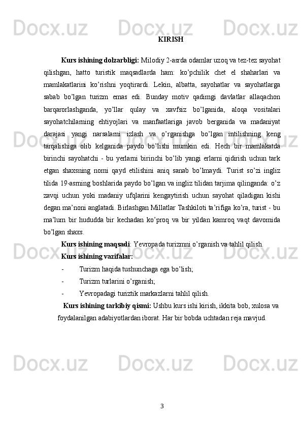 KIRISH
 
Kurs ishining dolzarbligi:  Milodiy 2-asrda odamlar uzoq va tez-tez sayohat
qilishgan,   hatto   turistik   maqsadlarda   ham:   ko’pchilik   chet   el   shaharlari   va
mamlakatlarini   ko’rishni   yoqtirardi.   Lekin,   albatta,   sayohatlar   va   sayohatlarga
sabab   bo’lgan   turizm   emas   edi.   Bunday   motiv   qadimgi   davlatlar   allaqachon
barqarorlashganda,   yo’llar   qulay   va   xavfsiz   bo’lganida,   aloqa   vositalari
sayohatchilarning   ehtiyojlari   va   manfaatlariga   javob   berganida   va   madaniyat
darajasi   yangi   narsalarni   izlash   va   o’rganishga   bo’lgan   intilishning   keng
tarqalishiga   olib   kelganida   paydo   bo’lishi   mumkin   edi.   Hech   bir   mamlakatda
birinchi   sayohatchi   -   bu   yerlarni   birinchi   bo’lib   yangi   erlarni   qidirish   uchun   tark
etgan   shaxsning   nomi   qayd   etilishini   aniq   sanab   bo’lmaydi.   Turist   so’zi   ingliz
tilida 19-asrning boshlarida paydo bo’lgan va ingliz tilidan tarjima qilinganda: o’z
zavqi   uchun   yoki   madaniy   ufqlarini   kengaytirish   uchun   sayohat   qiladigan   kishi
degan ma’noni anglatadi. Birlashgan Millatlar Tashkiloti ta’rifiga ko’ra, turist - bu
ma’lum   bir   hududda   bir   kechadan   ko’proq   va   bir   yildan   kamroq   vaqt   davomida
bo’lgan shaxs.
Kurs ishining maqsadi : Yevropada turizmni o’rganish va tahlil qilish.
Kurs ishining vazifalar: 
- Turizm haqida tushunchaga ega bo’lish;
- Turizm turlarini o’rganish;
- Yevropadagi turiztik markazlarni tahlil qilish.
Kurs ishining tarkibiy qismi:  Ushbu kurs ishi kirish, ikkita bob, xulosa va
foydalanilgan adabiyotlardan iborat. Har bir bobda uchtadan reja mavjud.
3 