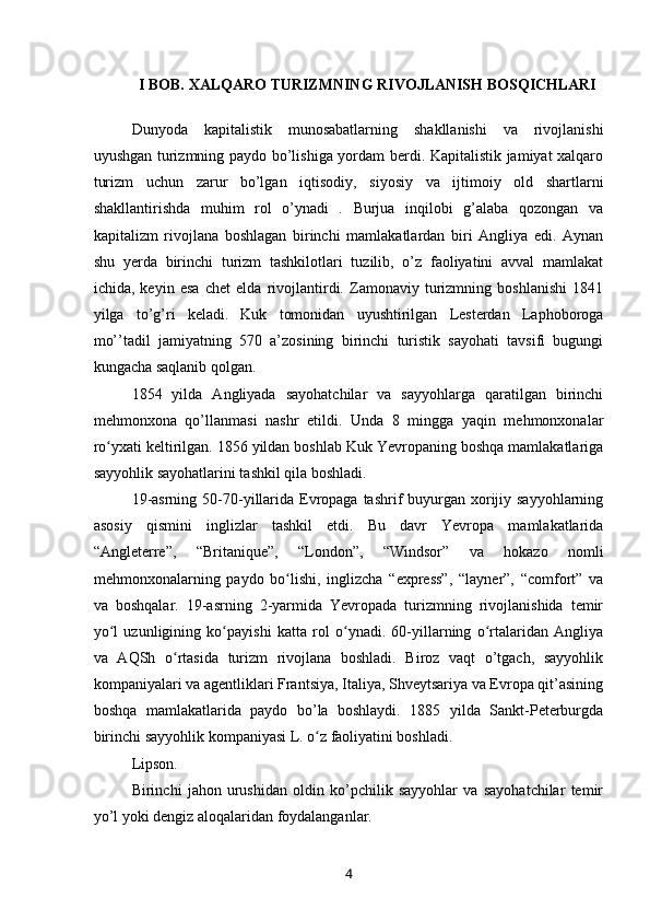 I BOB. XALQARO TURIZMNING RIVOJLANISH BOSQICHLARI
 
Dunyoda   kapitalistik   munosabatlarning   shakllanishi   va   rivojlanishi
uyushgan turizmning paydo bo’lishiga yordam berdi. Kapitalistik jamiyat xalqaro
turizm   uchun   zarur   bo’lgan   iqtisodiy,   siyosiy   va   ijtimoiy   old   shartlarni
shakllantirishda   muhim   rol   o’ynadi   .   Burjua   inqilobi   g’alaba   qozongan   va
kapitalizm   rivojlana   boshlagan   birinchi   mamlakatlardan   biri   Angliya   edi.   Aynan
shu   yerda   birinchi   turizm   tashkilotlari   tuzilib,   o’z   faoliyatini   avval   mamlakat
ichida,   keyin   esa   chet   elda   rivojlantirdi.   Zamonaviy   turizmning   boshlanishi   1841
yilga   to’g’ri   keladi.   Kuk   tomonidan   uyushtirilgan   Lesterdan   Laphoboroga
mo’’tadil   jamiyatning   570   a’zosining   birinchi   turistik   sayohati   tavsifi   bugungi
kungacha saqlanib qolgan.
1854   yilda   Angliyada   sayohatchilar   va   sayyohlarga   qaratilgan   birinchi
mehmonxona   qo’llanmasi   nashr   etildi.   Unda   8   mingga   yaqin   mehmonxonalar
ro yxati keltirilgan. 1856 yildan boshlab Kuk Yevropaning boshqa mamlakatlarigaʻ
sayyohlik sayohatlarini tashkil qila boshladi.
19-asrning  50-70-yillarida Evropaga  tashrif  buyurgan xorijiy sayyohlarning
asosiy   qismini   inglizlar   tashkil   etdi.   Bu   davr   Yevropa   mamlakatlarida
“Angleterre”,   “Britanique”,   “London”,   “Windsor”   va   hokazo   nomli
mehmonxonalarning   paydo   bo lishi,   inglizcha   “express”,   “layner”,   “comfort”   va	
ʻ
va   boshqalar.   19-asrning   2-yarmida   Yevropada   turizmning   rivojlanishida   temir
yo l   uzunligining   ko payishi   katta   rol   o ynadi.   60-yillarning   o rtalaridan   Angliya	
ʻ ʻ ʻ ʻ
va   AQSh   o rtasida   turizm   rivojlana   boshladi.   Biroz   vaqt   o’tgach,   sayyohlik	
ʻ
kompaniyalari va agentliklari Frantsiya, Italiya, Shveytsariya va Evropa qit’asining
boshqa   mamlakatlarida   paydo   bo’la   boshlaydi.   1885   yilda   Sankt-Peterburgda
birinchi sayyohlik kompaniyasi L. o z faoliyatini boshladi.	
ʻ
Lipson.
Birinchi   jahon   urushidan   oldin   ko’pchilik   sayyohlar   va   sayohatchilar   temir
yo’l yoki dengiz aloqalaridan foydalanganlar.
4 