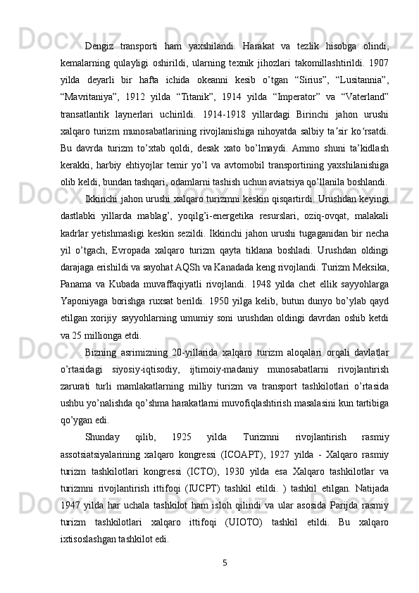 Dengiz   transporti   ham   yaxshilandi.   Harakat   va   tezlik   hisobga   olindi,
kemalarning   qulayligi   oshirildi,   ularning   texnik   jihozlari   takomillashtirildi.   1907
yilda   deyarli   bir   hafta   ichida   okeanni   kesib   o’tgan   “Sirius”,   “Lusitannia”,
“Mavritaniya”,   1912   yilda   “Titanik”,   1914   yilda   “Imperator”   va   “Vaterland”
transatlantik   laynerlari   uchirildi.   1914-1918   yillardagi   Birinchi   jahon   urushi
xalqaro   turizm   munosabatlarining   rivojlanishiga   nihoyatda   salbiy   ta sir   ko rsatdi.ʼ ʻ
Bu   davrda   turizm   to’xtab   qoldi,   desak   xato   bo’lmaydi.   Ammo   shuni   ta’kidlash
kerakki,   harbiy   ehtiyojlar   temir   yo’l   va   avtomobil   transportining   yaxshilanishiga
olib keldi, bundan tashqari, odamlarni tashish uchun aviatsiya qo’llanila boshlandi.
Ikkinchi jahon urushi xalqaro turizmni keskin qisqartirdi. Urushdan keyingi
dastlabki   yillarda   mablag’,   yoqilg’i-energetika   resurslari,   oziq-ovqat,   malakali
kadrlar   yetishmasligi   keskin   sezildi.   Ikkinchi   jahon   urushi   tugaganidan   bir   necha
yil   o’tgach,   Evropada   xalqaro   turizm   qayta   tiklana   boshladi.   Urushdan   oldingi
darajaga erishildi va sayohat AQSh va Kanadada keng rivojlandi. Turizm Meksika,
Panama   va   Kubada   muvaffaqiyatli   rivojlandi.   1948   yilda   chet   ellik   sayyohlarga
Yaponiyaga   borishga   ruxsat   berildi.   1950   yilga   kelib,   butun   dunyo   bo’ylab   qayd
etilgan   xorijiy   sayyohlarning   umumiy   soni   urushdan   oldingi   davrdan   oshib   ketdi
va 25 millionga etdi.
Bizning   asrimizning   20-yillarida   xalqaro   turizm   aloqalari   orqali   davlatlar
o’rtasidagi   siyosiy-iqtisodiy,   ijtimoiy-madaniy   munosabatlarni   rivojlantirish
zarurati   turli   mamlakatlarning   milliy   turizm   va   transport   tashkilotlari   o’rtasida
ushbu yo’nalishda qo’shma harakatlarni muvofiqlashtirish masalasini kun tartibiga
qo’ygan edi. 
Shunday   qilib,   1925   yilda   Turizmni   rivojlantirish   rasmiy
assotsiatsiyalarining   xalqaro   kongressi   (ICOAPT),   1927   yilda   -   Xalqaro   rasmiy
turizm   tashkilotlari   kongressi   (ICTO),   1930   yilda   esa   Xalqaro   tashkilotlar   va
turizmni   rivojlantirish   ittifoqi   (IUCPT)   tashkil   etildi.   )   tashkil   etilgan.   Natijada
1947   yilda   har   uchala   tashkilot   ham   isloh   qilindi   va   ular   asosida   Parijda   rasmiy
turizm   tashkilotlari   xalqaro   ittifoqi   (UIOTO)   tashkil   etildi.   Bu   xalqaro
ixtisoslashgan tashkilot edi.
5 