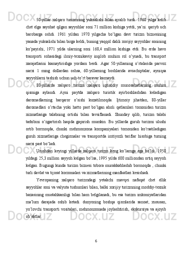 50-yillar   xalqaro   turizmning   yuksalishi   bilan   ajralib   turdi.   1960   yilga   kelib
chet elga sayohat qilgan sayyohlar soni 71 million kishiga yetdi, ya’ni. qariyb uch
barobarga   oshdi.   1961   yildan   1970   yilgacha   bo’lgan   davr   turizm   biznesining
yanada yuksalishi bilan birga keldi, buning yaqqol dalili xorijiy sayyohlar sonining
ko’payishi,   1971   yilda   ularning   soni   168,4   million   kishiga   etdi.   Bu   erda   havo
transporti   sohasidagi   ilmiy-texnikaviy   inqilob   muhim   rol   o’ynadi,   bu   transport
xarajatlarini   kamaytirishga   yordam   berdi.   Agar   50-yillarning   o’rtalarida   parvoz
narxi   1   ming   dollardan   oshsa,   60-yillarning   boshlarida   aviachiptalar,   ayniqsa
sayyohlarni tashish uchun uch-to’rt baravar kamaydi.
80-yillarda   xalqaro   turizm   xalqaro   iqtisodiy   munosabatlarning   muhim
qismiga   aylandi.   Ayni   paytda   xalqaro   turistik   ayirboshlashdan   keladigan
daromadlarning   barqaror   o’sishi   kuzatilmoqda.   Ijtimoiy   jihatdan,   80-yillar
daromadlari   o’rtacha   yoki   hatto   past   bo’lgan   aholi   qatlamlari   tomonidan   turizm
xizmatlariga   talabning   ortishi   bilan   tavsiflanadi.   Shunday   qilib,   turizm   talabi
tarkibini   o’zgartirish   haqida   gapirish   mumkin.   Bu   yillarda   guruh   turizmi   ulushi
ortib   bormoqda,   chunki   mehmonxona   kompaniyalari   tomonidan   ko rsatiladiganʻ
guruh   xizmatlariga   chegirmalar   va   transportda   imtiyozli   tariflar   hisobiga   turning
narxi past bo ladi.	
ʻ
Urushdan   keyingi   yillarda   xalqaro   turizm   keng   ko’lamga   ega   bo’ldi.   1950
yildagi 25,3 million sayyoh kelgan bo’lsa, 1995 yilda 600 milliondan ortiq sayyoh
kelgan. Bugungi  kunda  turizm  biznesi  tobora murakkablashib  bormoqda , chunki
turli davlat va tijorat korxonalari va xizmatlarining manfaatlari kesishadi.
Yevropaning   xalqaro   turizmdagi   yetakchi   mavqei   nafaqat   chet   ellik
sayyohlar soni va valyuta tushumlari bilan, balki xorijiy turizmning moddiy-texnik
bazasining   mustahkamligi   bilan   ham   belgilanadi,   bu   esa   turizm   imkoniyatlaridan
ma’lum   darajada   oshib   ketadi.   dunyoning   boshqa   qismlarida   sanoat,   xususan,
yo’lovchi  transporti  vositalari, mehmonxonada joylashtirish, ekskursiya  va ajoyib
ob’ektlar. 
6 