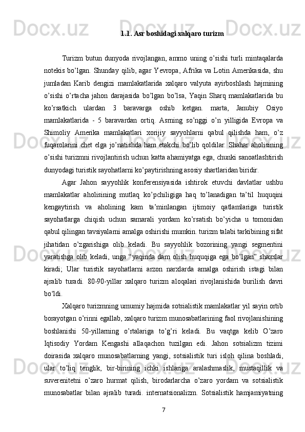 1.1. Asr boshidagi xalqaro turizm
Turizm   butun   dunyoda   rivojlangan,   ammo   uning   o’sishi   turli   mintaqalarda
notekis   bo’lgan.   Shunday   qilib,   agar   Yevropa,   Afrika   va   Lotin   Amerikasida,   shu
jumladan   Karib   dengizi   mamlakatlarida   xalqaro   valyuta   ayirboshlash   hajmining
o’sishi   o’rtacha   jahon   darajasida   bo’lgan   bo’lsa,   Yaqin   Sharq   mamlakatlarida   bu
ko’rsatkich   ulardan   3   baravarga   oshib   ketgan.   marta,   Janubiy   Osiyo
mamlakatlarida   -   5   baravardan   ortiq.   Asrning   so’nggi   o’n   yilligida   Evropa   va
Shimoliy   Amerika   mamlakatlari   xorijiy   sayyohlarni   qabul   qilishda   ham,   o’z
fuqarolarini   chet   elga   jo’natishda   ham   etakchi   bo’lib   qoldilar.   Shahar   aholisining
o’sishi turizmni rivojlantirish uchun katta ahamiyatga ega, chunki sanoatlashtirish
dunyodagi turistik sayohatlarni ko’paytirishning asosiy shartlaridan biridir.
Agar   Jahon   sayyohlik   konferensiyasida   ishtirok   etuvchi   davlatlar   ushbu
mamlakatlar   aholisining   mutlaq   ko’pchiligiga   haq   to’lanadigan   ta’til   huquqini
kengaytirish   va   aholining   kam   ta’minlangan   ijtimoiy   qatlamlariga   turistik
sayohatlarga   chiqish   uchun   samarali   yordam   ko’rsatish   bo’yicha   u   tomonidan
qabul qilingan tavsiyalarni amalga oshirishi mumkin. turizm talabi tarkibining sifat
jihatidan   o’zgarishiga   olib   keladi.   Bu   sayyohlik   bozorining   yangi   segmentini
yaratishga   olib   keladi,   unga   “yaqinda   dam   olish   huquqiga   ega   bo’lgan”   shaxslar
kiradi;   Ular   turistik   sayohatlarni   arzon   narxlarda   amalga   oshirish   istagi   bilan
ajralib   turadi.   80-90-yillar   xalqaro   turizm   aloqalari   rivojlanishida   burilish   davri
bo ldi.ʻ
Xalqaro turizmning umumiy hajmida sotsialistik mamlakatlar yil sayin ortib
borayotgan o’rinni egallab, xalqaro turizm munosabatlarining faol rivojlanishining
boshlanishi   50-yillarning   o’rtalariga   to’g’ri   keladi.   Bu   vaqtga   kelib   O’zaro
Iqtisodiy   Yordam   Kengashi   allaqachon   tuzilgan   edi.   Jahon   sotsializm   tizimi
doirasida   xalqaro   munosabatlarning   yangi,   sotsialistik   turi   isloh   qilina   boshladi,
ular   to’liq   tenglik,   bir-birining   ichki   ishlariga   aralashmaslik,   mustaqillik   va
suverenitetni   o’zaro   hurmat   qilish,   birodarlarcha   o’zaro   yordam   va   sotsialistik
munosabatlar   bilan   ajralib   turadi.   internatsionalizm.   Sotsialistik   hamjamiyatning
7 