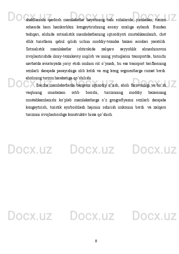 shakllanishi   qardosh   mamlakatlar   hayotining   turli   sohalarida,   jumladan,   turizm
sohasida   ham   hamkorlikni   kengaytirishning   asosiy   omiliga   aylandi.   Bundan
tashqari,   alohida   sotsialistik   mamlakatlarning   iqtisodiyoti   mustahkamlanib,   chet
ellik   turistlarni   qabul   qilish   uchun   moddiy-texnika   bazasi   asoslari   yaratildi.
Sotsialistik   mamlakatlar   ishtirokida   xalqaro   sayyohlik   almashinuvini
rivojlantirishda ilmiy-texnikaviy inqilob va uning yutuqlarini transportda, birinchi
navbatda   aviatsiyada   joriy  etish   muhim   rol   o’ynadi,  bu   esa   transport   tariflarining
sezilarli   darajada   pasayishiga   olib   keldi   va   eng   keng   segmentlarga   ruxsat   berdi.
aholining turizm harakatiga qo’shilishi.
Barcha   mamlakatlarda   barqaror   iqtisodiy   o’sish,   aholi   farovonligi   va   bo’sh
vaqtining   muntazam   ortib   borishi,   turizmning   moddiy   bazasining
mustahkamlanishi   ko’plab   mamlakatlarga   o’z   geografiyasini   sezilarli   darajada
kengaytirish,   turistik   ayirboshlash   hajmini   oshirish   imkonini   berdi.   va   xalqaro
turizmni rivojlantirishga konstruktiv hissa qo’shish.
8 