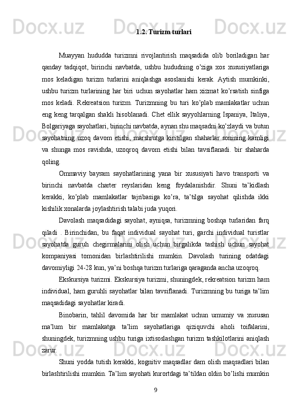 1.2. Turizm turlari
Muayyan   hududda   turizmni   rivojlantirish   maqsadida   olib   boriladigan   har
qanday   tadqiqot,   birinchi   navbatda,   ushbu   hududning   o’ziga   xos   xususiyatlariga
mos   keladigan   turizm   turlarini   aniqlashga   asoslanishi   kerak.   Aytish   mumkinki,
ushbu   turizm   turlarining   har   biri   uchun   sayohatlar   ham   xizmat   ko’rsatish   sinfiga
mos   keladi.   Rekreatsion   turizm.   Turizmning   bu   turi   ko’plab   mamlakatlar   uchun
eng  keng  tarqalgan  shakli   hisoblanadi.  Chet   ellik  sayyohlarning  Ispaniya,  Italiya,
Bolgariyaga sayohatlari, birinchi navbatda, aynan shu maqsadni ko’zlaydi va butun
sayohatning   uzoq   davom   etishi,   marshrutga   kiritilgan   shaharlar   sonining   kamligi
va   shunga   mos   ravishda,   uzoqroq   davom   etishi   bilan   tavsiflanadi.   bir   shaharda
qoling.
Ommaviy   bayram   sayohatlarining   yana   bir   xususiyati   havo   transporti   va
birinchi   navbatda   charter   reyslaridan   keng   foydalanishdir.   Shuni   ta’kidlash
kerakki,   ko’plab   mamlakatlar   tajribasiga   ko’ra,   ta’tilga   sayohat   qilishda   ikki
kishilik xonalarda joylashtirish talabi juda yuqori.
Davolash   maqsadidagi   sayohat,   ayniqsa,   turizmning   boshqa   turlaridan   farq
qiladi   .   Birinchidan,   bu   faqat   individual   sayohat   turi,   garchi   individual   turistlar
sayohatda   guruh   chegirmalarini   olish   uchun   birgalikda   tashish   uchun   sayohat
kompaniyasi   tomonidan   birlashtirilishi   mumkin.   Davolash   turining   odatdagi
davomiyligi 24-28 kun, ya’ni boshqa turizm turlariga qaraganda ancha uzoqroq.
Ekskursiya turizmi. Ekskursiya turizmi, shuningdek, rekreatsion turizm ham
individual, ham guruhli sayohatlar bilan tavsiflanadi. Turizmning bu turiga ta’lim
maqsadidagi sayohatlar kiradi.
Binobarin,   tahlil   davomida   har   bir   mamlakat   uchun   umumiy   va   xususan
ma’lum   bir   mamlakatga   ta’lim   sayohatlariga   qiziquvchi   aholi   toifalarini,
shuningdek, turizmning ushbu turiga ixtisoslashgan turizm tashkilotlarini aniqlash
zarur.
Shuni yodda tutish kerakki, kognitiv maqsadlar  dam  olish maqsadlari  bilan
birlashtirilishi mumkin. Ta’lim sayohati kurortdagi ta’tildan oldin bo’lishi mumkin
9 