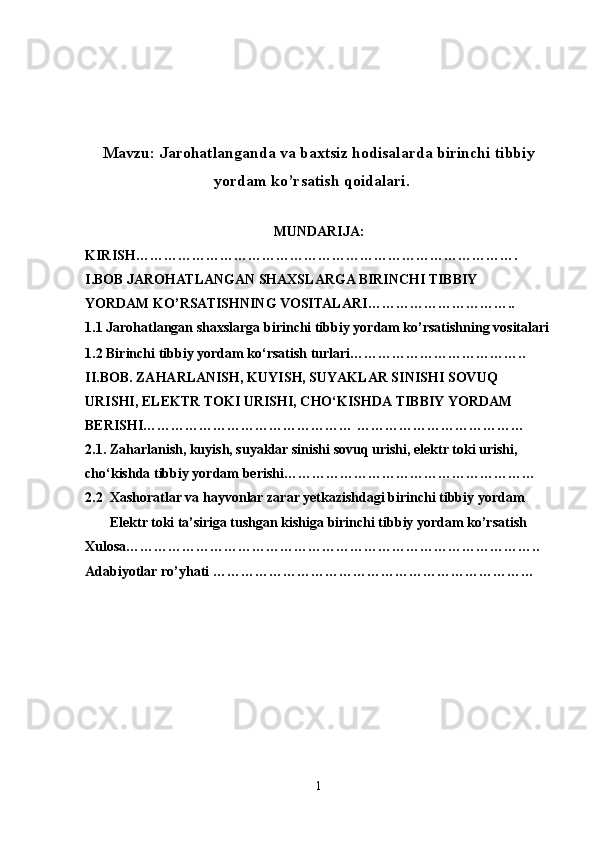 Mavzu:  Jarohatlanganda va baxtsiz hodisalarda birinchi tibbiy
yordam ko’rsatish qoidalari.
MUNDARIJA:
KIRISH……………………………………………………………………….
I . BOB  JARОHATLANGAN SHAХSLARGA BIRINCHI TIBBIY 
YORDAM KO’RSATISHNING VОSITALARI …………………………..
1.1  Jarоhatlangan shaхslarga birinchi tibbiy yordam ko’rsatishning vоsitalari
1.2 Birinchi tibbiy yordam ko‘rsatish turlari………………………………..
II.BOB. ZAHARLANISH, KUYISH, SUYAKLAR SINISHI SOVUQ 
URISHI, ELEKTR TOKI URISHI, CHO‘KISHDA TIBBIY YORDAM 
BERISHI……………………………………… ………………………………
2.1. Zaharlanish, kuyish, suyaklar sinishi sovuq urishi, elektr toki urishi, 
cho‘kishda tibbiy yordam berishi………………………………………………
2.2  Xashoratlar va hayvonlar zarar yetkazishdagi birinchi tibbiy yordam
        Elеktr tоki ta’siriga tushgan kishiga birinchi tibbiy yordam ko’rsatish
Xulosa…………………………………………………………………………….. 
Adabiyotlar ro’yhati ……………………………………………………………
1 