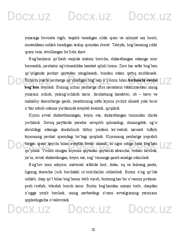 yuzasiga   bevosita   tegib,   taqalib   turadigan   ichki   qism   va   nihoyat   uni   bosib,
mustahkam ushlab turadigan tashqi qismdan iborat. Tabiyki, bog‘lamning ichki
qismi toza, sterillangan bo‘lishi shart.
Bog‘lamlarni   qo‘llash   vaqtida   imkoni   boricha,   shikastlangan   odamga   ozor
bermaslik, jarohatni og‘ritmaslikka harakat qilish lozim. Zero har safar bog‘lam
qo‘yilganda   jarohat   qaytadan   yangilanadi,   bundan   odam   qattiq   azoblanadi.
Birinchi marta jarohatga qo‘yiladigan bog‘lam o‘z nomi bilan  birlamchi sterial
bog‘lam   deyiladi. Buning uchun jarohatga iflos narsalarni  tekkizmasdan  uning
yuzasini   ochish,   yalang‘ochlash   zarur.   Jarohatning   harakteri,   ob   –   havo   va
mahalliy sharoitlarga qarab,  yaradorning ustki  kiyimi  yechib olinadi  yoki  biror
o‘tkir asbob-uskuna yordamida avaylab kesiladi, qirqiladi.
Kiyim   avval   shikastlanmagan,   keyin   esa,   shikastlangan   tomondan   ohista
yechiladi.   Sovuq   paytlarda   yarador   sovqotib   qolmasligi,   shuningdek,   og‘ir
ahvoldagi   odamga   shoshilinch   tibbiy   yordam   ko‘rsatish   zarurati   tufayli
kiyimning   jarohat   qismidagi   bo‘lagi   qirqiladi.   Kiyimning   jarohatga   yopishib
turgan   qismi   qaychi   bilan   avaylab   kesib   olinadi,   so‘ngra   ustiga   toza   bog‘lam
qo‘yiladi. Yechib olingan kiyimni qaytadan qaytarish aksincha, teskari tartibda,
ya’ni, avval shikastlangan, keyin esa, sog‘ tomonga qarab amalga oshiriladi.
Bog‘lov   xom   ashyosi,   materiali   sifatida   bint,   doka,   oq   va   kulrang   paxta,
ligning   durracha   (uch   burchakli   ro‘molcha)lar   ishlatiladi.   Bintni   o‘ng   qo‘lda
ushlab, chap qo‘l bilan bog‘lamni tutib turish, bintning har bir o‘ramini peshma-
pesh   rostlab,   tekislab   borish   zarur.   Bintni   bog‘lamdan   uzmay   turib,   chapdan
o‘ngga   yozib   boriladi,   uning   navbatdagi   o‘rami   avvalgisining   yarmisini
qoplashigacha o‘ralaveradi.
10 