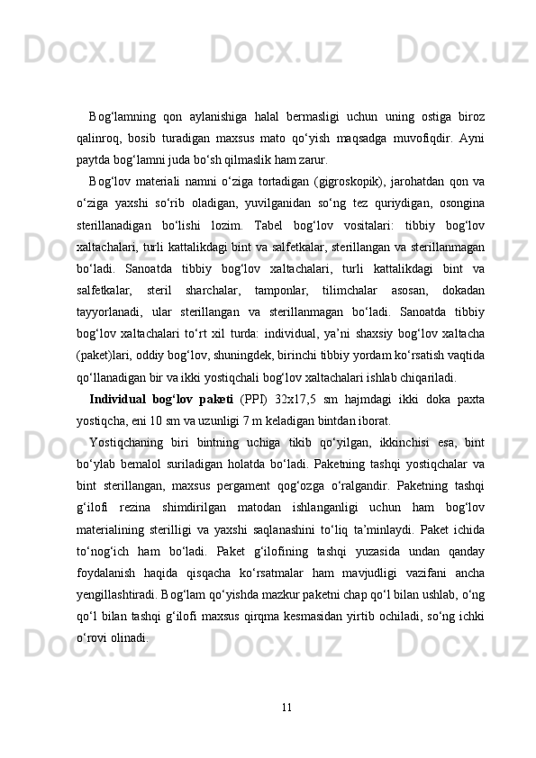 Bog‘lamning   qon   aylanishiga   halal   bermasligi   uchun   uning   ostiga   biroz
qalinroq,   bosib   turadigan   maxsus   mato   qo‘yish   maqsadga   muvofiqdir.   Ayni
paytda bog‘lamni juda bo‘sh qilmaslik ham zarur.
Bog‘lov   materiali   namni   o‘ziga   tortadigan   (gigroskopik),   jarohatdan   qon   va
o‘ziga   yaxshi   so‘rib   oladigan,   yuvilganidan   so‘ng   tez   quriydigan,   osongina
sterillanadigan   bo‘lishi   lozim.   Tabel   bog‘lov   vositalari:   tibbiy   bog‘lov
xaltachalari, turli kattalikdagi bint va salfetkalar, sterillangan va sterillanmagan
bo‘ladi.   Sanoatda   tibbiy   bog‘lov   xaltachalari,   turli   kattalikdagi   bint   va
salfetkalar,   steril   sharchalar,   tamponlar,   tilimchalar   asosan,   dokadan
tayyorlanadi,   ular   sterillangan   va   sterillanmagan   bo‘ladi.   Sanoatda   tibbiy
bog‘lov   xaltachalari   to‘rt   xil   turda:   individual,   ya’ni   shaxsiy   bog‘lov   xaltacha
(paket)lari, oddiy bog‘lov, shuningdek, birinchi tibbiy yordam ko‘rsatish vaqtida
qo‘llanadigan bir va ikki yostiqchali bog‘lov xaltachalari ishlab chiqariladi.
Individual   bog‘lov   paketi   (PPI)   32x17,5   sm   hajmdagi   ikki   doka   paxta
yostiqcha, eni 10 sm va uzunligi 7 m keladigan bintdan iborat.
Yostiqchaning   biri   bintning   uchiga   tikib   qo‘yilgan,   ikkinchisi   esa,   bint
bo‘ylab   bemalol   suriladigan   holatda   bo‘ladi.   Paketning   tashqi   yostiqchalar   va
bint   sterillangan,   maxsus   pergament   qog‘ozga   o‘ralgandir.   Paketning   tashqi
g‘ilofi   rezina   shimdirilgan   matodan   ishlanganligi   uchun   ham   bog‘lov
materialining   sterilligi   va   yaxshi   saqlanashini   to‘liq   ta’minlaydi.   Paket   ichida
to‘nog‘ich   ham   bo‘ladi.   Paket   g‘ilofining   tashqi   yuzasida   undan   qanday
foydalanish   haqida   qisqacha   ko‘rsatmalar   ham   mavjudligi   vazifani   ancha
yengillashtiradi. Bog‘lam qo‘yishda mazkur paketni chap qo‘l bilan ushlab, o‘ng
qo‘l   bilan tashqi  g‘ilofi   maxsus  qirqma kesmasidan  yirtib ochiladi,  so‘ng ichki
o‘rovi olinadi.
11 