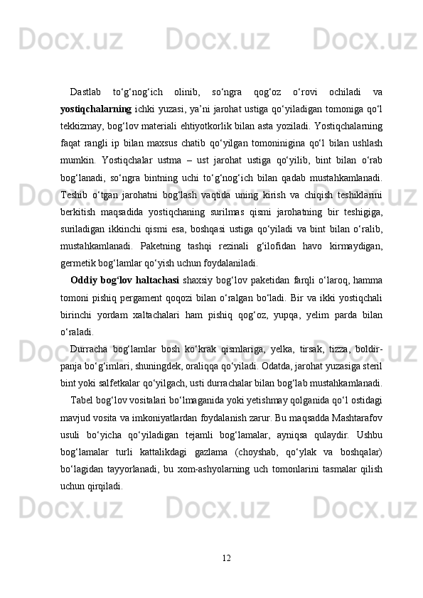 Dastlab   to‘g‘nog‘ich   olinib,   so‘ngra   qog‘oz   o‘rovi   ochiladi   va
yostiqchalarning   ichki yuzasi, ya’ni  jarohat ustiga qo‘yiladigan tomoniga qo‘l
tekkizmay, bog‘lov materiali ehtiyotkorlik bilan asta yoziladi. Yostiqchalarning
faqat   rangli   ip   bilan   maxsus   chatib   qo‘yilgan   tomoninigina   qo‘l   bilan   ushlash
mumkin.   Yostiqchalar   ustma   –   ust   jarohat   ustiga   qo‘yilib,   bint   bilan   o‘rab
bog‘lanadi,   so‘ngra   bintning   uchi   to‘g‘nog‘ich   bilan   qadab   mustahkamlanadi.
Teshib   o‘tgan   jarohatni   bog‘lash   vaqtida   uning   kirish   va   chiqish   teshiklarini
berkitish   maqsadida   yostiqchaning   surilmas   qismi   jarohatning   bir   teshigiga,
suriladigan   ikkinchi   qismi   esa,   boshqasi   ustiga   qo‘yiladi   va   bint   bilan   o‘ralib,
mustahkamlanadi.   Paketning   tashqi   rezinali   g‘ilofidan   havo   kirmaydigan,
germetik bog‘lamlar qo‘yish uchun foydalaniladi.
Oddiy   bog‘lov   haltachasi   shaxsiy   bog‘lov   paketidan   farqli   o‘laroq,   hamma
tomoni   pishiq   pergament   qoqozi   bilan  o‘ralgan  bo‘ladi.  Bir   va  ikki   yostiqchali
birinchi   yordam   xaltachalari   ham   pishiq   qog‘oz,   yupqa,   yelim   parda   bilan
o‘raladi.
Durracha   bog‘lamlar   bosh   ko‘krak   qismlariga,   yelka,   tirsak,   tizza,   boldir-
panja bo‘g‘imlari, shuningdek, oraliqqa qo‘yiladi. Odatda, jarohat yuzasiga steril
bint yoki salfetkalar qo‘yilgach, usti durrachalar bilan bog‘lab mustahkamlanadi.
Tabel bog‘lov vositalari bo‘lmaganida yoki yetishmay qolganida qo‘l ostidagi
mavjud vosita va imkoniyatlardan foydalanish zarur. Bu maqsadda Mashtarafov
usuli   bo‘yicha   qo‘yiladigan   tejamli   bog‘lamalar,   ayniqsa   qulaydir.   Ushbu
bog‘lamalar   turli   kattalikdagi   gazlama   (choyshab,   qo‘ylak   va   boshqalar)
bo‘lagidan   tayyorlanadi,   bu   xom-ashyolarning   uch   tomonlarini   tasmalar   qilish
uchun qirqiladi.
12 