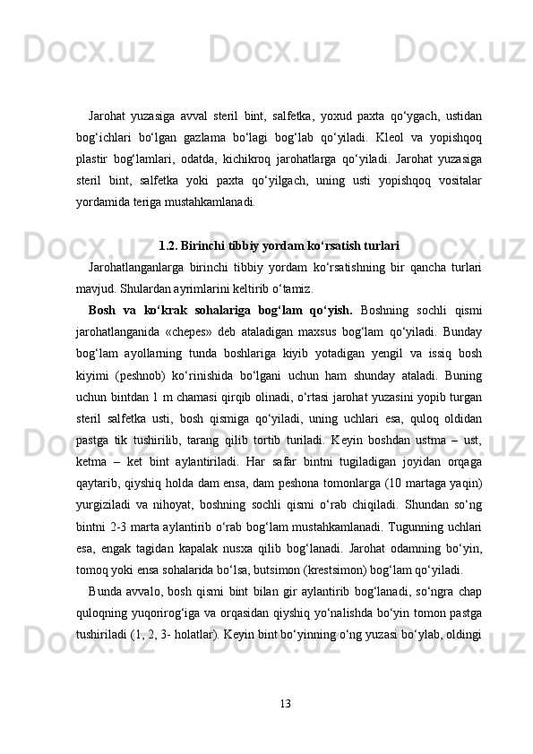 Jarohat   yuzasiga   avval   steril   bint,   salfetka,   yoxud   paxta   qo‘ygach,   ustidan
bog‘ichlari   bo‘lgan   gazlama   bo‘lagi   bog‘lab   qo‘yiladi.   Kleol   va   yopishqoq
plastir   bog‘lamlari,   odatda,   kichikroq   jarohatlarga   qo‘yiladi.   Jarohat   yuzasiga
steril   bint,   salfetka   yoki   paxta   qo‘yilgach,   uning   usti   yopishqoq   vositalar
yordamida teriga mustahkamlanadi.
1.2. Birinchi tibbiy yordam ko‘rsatish turlari
Jarohatlanganlarga   birinchi   tibbiy   yordam   ko‘rsatishning   bir   qancha   turlari
mavjud. Shulardan ayrimlarini keltirib o‘tamiz.
Bosh   va   ko‘krak   sohalariga   bog‘lam   qo‘yish.   Boshning   sochli   qismi
jarohatlanganida   «chepes»   deb   ataladigan   maxsus   bog‘lam   qo‘yiladi.   Bunday
bog‘lam   ayollarning   tunda   boshlariga   kiyib   yotadigan   yengil   va   issiq   bosh
kiyimi   (peshnob)   ko‘rinishida   bo‘lgani   uchun   ham   shunday   ataladi.   Buning
uchun bintdan 1 m chamasi qirqib olinadi, o‘rtasi jarohat yuzasini yopib turgan
steril   salfetka   usti,   bosh   qismiga   qo‘yiladi,   uning   uchlari   esa,   quloq   oldidan
pastga   tik   tushirilib,   tarang   qilib   tortib   turiladi.   Keyin   boshdan   ustma   –   ust,
ketma   –   ket   bint   aylantiriladi.   Har   safar   bintni   tugiladigan   joyidan   orqaga
qaytarib, qiyshiq holda dam ensa, dam peshona tomonlarga (10 martaga yaqin)
yurgiziladi   va   nihoyat,   boshning   sochli   qismi   o‘rab   chiqiladi.   Shundan   so‘ng
bintni 2-3 marta aylantirib o‘rab bog‘lam mustahkamlanadi. Tugunning uchlari
esa,   engak   tagidan   kapalak   nusxa   qilib   bog‘lanadi.   Jarohat   odamning   bo‘yin,
tomoq yoki ensa sohalarida bo‘lsa, butsimon (krestsimon) bog‘lam qo‘yiladi.
Bunda   avvalo,   bosh   qismi   bint   bilan   gir   aylantirib   bog‘lanadi,   so‘ngra   chap
quloqning yuqorirog‘iga va orqasidan qiyshiq yo‘nalishda bo‘yin tomon pastga
tushiriladi (1, 2, 3- holatlar). Keyin bint bo‘yinning o‘ng yuzasi bo‘ylab, oldingi
13 