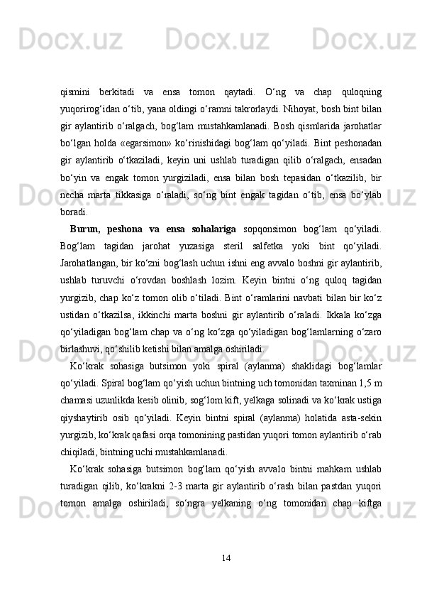 qismini   berkitadi   va   ensa   tomon   qaytadi.   O‘ng   va   chap   quloqning
yuqorirog‘idan o‘tib, yana oldingi o‘ramni takrorlaydi. Nihoyat, bosh bint bilan
gir   aylantirib   o‘ralgach,   bog‘lam   mustahkamlanadi.   Bosh   qismlarida   jarohatlar
bo‘lgan   holda   «egarsimon»   ko‘rinishidagi   bog‘lam   qo‘yiladi.   Bint   peshonadan
gir   aylantirib   o‘tkaziladi,   keyin   uni   ushlab   turadigan   qilib   o‘ralgach,   ensadan
bo‘yin   va   engak   tomon   yurgiziladi,   ensa   bilan   bosh   tepasidan   o‘tkazilib,   bir
necha   marta   tikkasiga   o‘raladi,   so‘ng   bint   engak   tagidan   o‘tib,   ensa   bo‘ylab
boradi.
Burun,   peshona   va   ensa   sohalariga   sopqonsimon   bog‘lam   qo‘yiladi.
Bog‘lam   tagidan   jarohat   yuzasiga   steril   salfetka   yoki   bint   qo‘yiladi.
Jarohatlangan, bir ko‘zni bog‘lash uchun ishni eng avvalo boshni gir aylantirib,
ushlab   turuvchi   o‘rovdan   boshlash   lozim.   Keyin   bintni   o‘ng   quloq   tagidan
yurgizib, chap  ko‘z tomon olib o‘tiladi.  Bint  o‘ramlarini  navbati  bilan bir  ko‘z
ustidan   o‘tkazilsa,   ikkinchi   marta   boshni   gir   aylantirib   o‘raladi.   Ikkala   ko‘zga
qo‘yiladigan  bog‘lam  chap  va   o‘ng  ko‘zga  qo‘yiladigan   bog‘lamlarning  o‘zaro
birlashuvi, qo‘shilib ketishi bilan amalga oshiriladi.
Ko‘krak   sohasiga   butsimon   yoki   spiral   (aylanma)   shaklidagi   bog‘lamlar
qo‘yiladi. Spiral bog‘lam qo‘yish uchun bintning uch tomonidan taxminan 1,5 m
chamasi uzunlikda kesib olinib, sog‘lom kift, yelkaga solinadi va ko‘krak ustiga
qiyshaytirib   osib   qo‘yiladi.   Keyin   bintni   spiral   (aylanma)   holatida   asta-sekin
yurgizib, ko‘krak qafasi orqa tomonining pastidan yuqori tomon aylantirib o‘rab
chiqiladi, bintning uchi mustahkamlanadi.
Ko‘krak   sohasiga   butsimon   bog‘lam   qo‘yish   avvalo   bintni   mahkam   ushlab
turadigan   qilib,   ko‘krakni   2-3   marta   gir   aylantirib   o‘rash   bilan   pastdan   yuqori
tomon   amalga   oshiriladi,   so‘ngra   yelkaning   o‘ng   tomonidan   chap   kiftga
14 