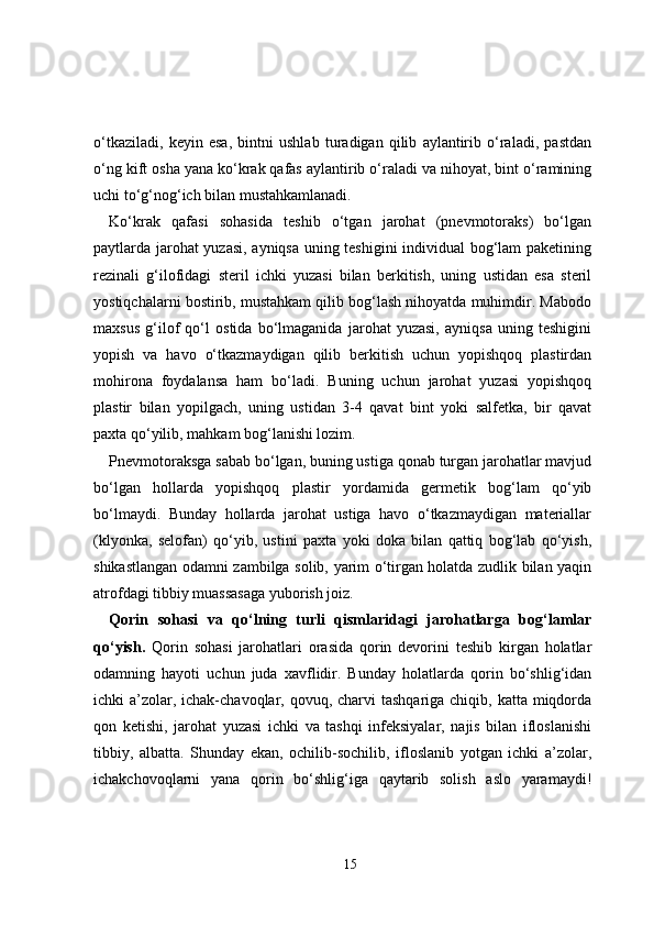 o‘tkaziladi,   keyin   esa,   bintni   ushlab   turadigan   qilib   aylantirib   o‘raladi,   pastdan
o‘ng kift osha yana ko‘krak qafas aylantirib o‘raladi va nihoyat, bint o‘ramining
uchi to‘g‘nog‘ich bilan mustahkamlanadi.
Ko‘krak   qafasi   sohasida   teshib   o‘tgan   jarohat   (pnevmotoraks)   bo‘lgan
paytlarda jarohat yuzasi, ayniqsa uning teshigini individual bog‘lam paketining
rezinali   g‘ilofidagi   steril   ichki   yuzasi   bilan   berkitish,   uning   ustidan   esa   steril
yostiqchalarni bostirib, mustahkam qilib bog‘lash nihoyatda muhimdir. Mabodo
maxsus   g‘ilof   qo‘l   ostida   bo‘lmaganida   jarohat   yuzasi,   ayniqsa   uning   teshigini
yopish   va   havo   o‘tkazmaydigan   qilib   berkitish   uchun   yopishqoq   plastirdan
mohirona   foydalansa   ham   bo‘ladi.   Buning   uchun   jarohat   yuzasi   yopishqoq
plastir   bilan   yopilgach,   uning   ustidan   3-4   qavat   bint   yoki   salfetka,   bir   qavat
paxta qo‘yilib, mahkam bog‘lanishi lozim.
Pnevmotoraksga sabab bo‘lgan, buning ustiga qonab turgan jarohatlar mavjud
bo‘lgan   hollarda   yopishqoq   plastir   yordamida   germetik   bog‘lam   qo‘yib
bo‘lmaydi.   Bunday   hollarda   jarohat   ustiga   havo   o‘tkazmaydigan   materiallar
(klyonka,   selofan)   qo‘yib,   ustini   paxta   yoki   doka   bilan   qattiq   bog‘lab   qo‘yish,
shikastlangan odamni zambilga solib, yarim o‘tirgan holatda zudlik bilan yaqin
atrofdagi tibbiy muassasaga yuborish joiz.
Qorin   sohasi   va   qo‘lning   turli   qismlaridagi   jarohatlarga   bog‘lamlar
qo‘yish.   Qorin   sohasi   jarohatlari   orasida   qorin   devorini   teshib   kirgan   holatlar
odamning   hayoti   uchun   juda   xavflidir.   Bunday   holatlarda   qorin   bo‘shlig‘idan
ichki  a’zolar, ichak-chavoqlar, qovuq, charvi  tashqariga chiqib, katta  miqdorda
qon   ketishi,   jarohat   yuzasi   ichki   va   tashqi   infeksiyalar,   najis   bilan   ifloslanishi
tibbiy,   albatta.   Shunday   ekan,   ochilib-sochilib,   ifloslanib   yotgan   ichki   a’zolar,
ichakchovoqlarni   yana   qorin   bo‘shlig‘iga   qaytarib   solish   aslo   yaramaydi!
15 