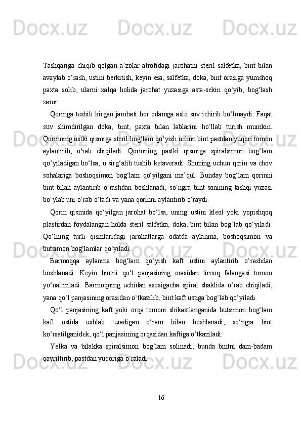 Tashqariga   chiqib   qolgan   a’zolar   atrofidagi   jarohatni   steril   salfetka,   bint   bilan
avaylab o‘rash, ustini berkitish, keyin esa, salfetka, doka, bint orasiga yumshoq
paxta   solib,   ularni   xalqa   holida   jarohat   yuzasiga   asta-sekin   qo‘yib,   bog‘lash
zarur.
Qoringa teshib kirgan jarohati bor odamga aslo suv ichirib bo‘lmaydi. Faqat
suv   shimdirilgan   doka,   bint,   paxta   bilan   lablarini   ho‘llab   turish   mumkin.
Qorinning ustki qismiga steril bog‘lam qo‘yish uchun bint pastdan yuqori tomon
aylantirib,   o‘rab   chiqiladi.   Qorinning   pastki   qismiga   spiralsimon   bog‘lam
qo‘yiladigan bo‘lsa, u sirg‘alib tushib ketaveradi. Shuning uchun qorin va chov
sohalariga   boshoqsimon   bog‘lam   qo‘yilgani   ma’qul.   Bunday   bog‘lam   qorinni
bint   bilan   aylantirib   o‘rashdan   boshlanadi,   so‘ngra   bint   sonining   tashqi   yuzasi
bo‘ylab uni o‘rab o‘tadi va yana qorinni aylantirib o‘raydi.
Qorin   qismida   qo‘yilgan   jarohat   bo‘lsa,   uning   ustini   kleol   yoki   yopishqoq
plastirdan  foydalangan   holda   steril   salfetka,   doka,   bint   bilan  bog‘lab   qo‘yiladi.
Qo‘lning   turli   qismlaridagi   jarohatlarga   odatda   aylanma,   boshoqsimon   va
butsimon bog‘lamlar qo‘yiladi.
Barmoqqa   aylanma   bog‘lam   qo‘yish   kaft   ustini   aylantirib   o‘rashdan
boshlanadi.   Keyin   bintni   qo‘l   panjasining   orasidan   tirnoq   falangasi   tomon
yo‘naltiriladi.   Barmoqning   uchidan   asosigacha   spiral   shaklida   o‘rab   chiqiladi,
yana qo‘l panjasining orasidan o‘tkazilib, bint kaft ustiga bog‘lab qo‘yiladi.
Qo‘l   panjasining   kaft   yoki   orqa   tomoni   shikastlanganida   butsimon   bog‘lam
kaft   ustida   ushlab   turadigan   o‘ram   bilan   boshlanadi,   so‘ngra   bint
ko‘rsatilganidek, qo‘l panjasining orqasidan kaftiga o‘tkaziladi.
Yelka   va   bilakka   spiralsimon   bog‘lam   solinadi,   bunda   bintni   dam-badam
qayriltirib, pastdan yuqoriga o‘raladi.
16 