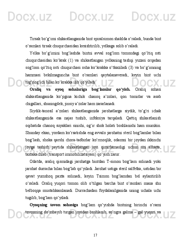 Tirsak bo‘g‘imi shikastlanganida bint spiralsimon shaklda o‘raladi, bunda bint
o‘ramlari tirsak chuqurchasidan kesishtirilib, yelkaga solib o‘raladi.
Yelka   bo‘g‘imini   bog‘lashda   bintni   avval   sog‘lom   tomondagi   qo‘ltiq   osti
chuqurchasidan   ko‘krak   (1)   va   shikastlangan   yelkaning   tashqi   yuzasi   orqadan
sog‘lom qo‘ltiq osti chuqurchasi osha ko‘krakka o‘tkaziladi (3) va bo‘g‘imning
hammasi   bekilmaguncha   bint   o‘ramlari   qaytalanaveradi,   keyin   bint   uchi
tug‘nog‘ich bilan ko‘krakka ilib qo‘yiladi.
Oraliq   va   oyoq   sohalariga   bog‘lamlar   qo‘yish.   Oraliq   sohasi
shikastlanganida   ko‘pgina   kichik   chanoq   a’zolari,   qon   tomirlar   va   asab
chigallari, shuningdek, jinsiy a’zolar ham zararlanadi.
Siydik-tanosil   a’zolari   shikastlanganida   jarohatlarga   siydik,   to‘g‘ri   ichak
shikastlanganida   esa   najas   tushib,   infeksiya   tarqaladi.   Qattiq   shikastlanish
oqibatida   chanoq   suyaklari   sinishi,   og‘ir   shok   holati   boshlanishi   ham   mumkin.
Shunday ekan, yordam ko‘rsatishda eng avvalo jarohatni steril bog‘lamlar bilan
bog‘lash,   shoka   qarshi   chora-tadbirlar   ko‘rmoqlik,   odamni   bir   joydan   ikkinchi
joyga   tashish   paytida   shikastlangan   joyi   qimirlamasligi   uchun   uni   albatta,
taxtakachlab (transport immobilizatsiyasi) qo‘yish zarur.
Odatda,   oraliq   qismidagi   jarohatga   bintdan   T-simon   bog‘lam   solinadi   yoki
jarohat durracha bilan bog‘lab qo‘yiladi. Jarohat ustiga steril salfetka, ustidan bir
qavat   yumshoq   paxta   solinadi,   keyin   Tsimon   bog‘lamdan   bel   aylantirilib
o‘raladi.   Oraliq   yuqori   tomon   olib   o‘tilgan   barcha   bint   o‘ramlari   mana   shu
belboqqa   mustahkamlanadi.   Durrachadan   foydalanilganida   uning   uchala   uchi
tugilib, bog‘lam qo‘yiladi.
Oyoqning   tovon   sohasiga   bog‘lam   qo‘yishda   bintning   birinchi   o‘rami
tovonning  do‘mbayib  turgan  joyidan  boshlanib,  so‘ngra  galma  –  gal  yuqori   va
17 