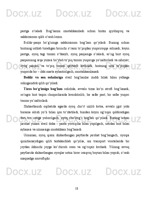 pastga   o‘raladi.   Bog‘lamni   mustahkamlash   uchun   bintni   qiyshiqroq   va
sakkizsimon qilib o‘rash lozim.
Boldir-panja   bo‘g‘imiga   sakkizsimon   bog‘lam   qo‘yiladi.   Buning   uchun
bintning ushlab turadigan birinchi o‘rami to‘piqdan yuqoriroqqa solinadi, keyin
pastga,   oyoq   tagi   tomon   o‘tkazib,   oyoq   panjasiga   o‘raladi,   so‘ng   bint   oyoq
panjasining orqa yuzasi bo‘ylab to‘piq tomon yuqoriga yo‘naltiriladi va nihoyat,
oyoq   panjasi   va   to‘piq   tomon   qaytarib   ketlinadi,   bintning   uchi   to‘piqdan
yuqorida bir – ikki marta aylantirilgach, mustahkamlanadi.
Boldir   va   son   sohalariga   steril   bog‘lamlar   xuddi   bilak   bilan   yelkaga
solinganidek qilib qo‘yiladi.
Tizza   bo‘g‘imiga   bog‘lam   solishda,   avvalo   tizza   ko‘zi   atrofi   bog‘lanadi,
so‘ngra   bint   taqim   chuqurchasida   kesishtirilib,   bir   safar   past,   bir   safar   yuqori
tomon yo‘naltiriladi.
Shikastlanish   oqibatida   agarda   oyoq   cho‘rt   uzilib   ketsa,   avvalo   jgut   yoki
burama   solish   yo‘li   bilan   qon   to‘xtatiladi,   bundan   keyin   og‘riqni   qoldiradigan
dori   teri   ostiga   yuborilgach,   oyoq   cho‘ltog‘i   bog‘lab   qo‘yiladi.   Buning   uchun
jarohat   yuzasi   steril   doka  –   paxta   yostiqcha   bilan  yopilgach,   ustidan   bint   bilan
aylanasi va uzunasiga mustahkam bog‘lanadi. 
Umuman,   oyoq   qismi   shikastlangan   paytlarda   jarohat   bog‘langach,   oyoqni
qimirlamaydigan   qilib   taxtakachlab   qo‘yilsa,   uni   transport   vositalarida   bir
joydan   ikkinchi   joyga   ko‘chirish   oson   va   og‘riqsiz   kechadi.   Yilning   sovuq
paytlarida shikastlangan oyoqlar ustini biror issiqroq buyum bilan yopish, o‘rash
maqsadga muvofiqdir.
18 
