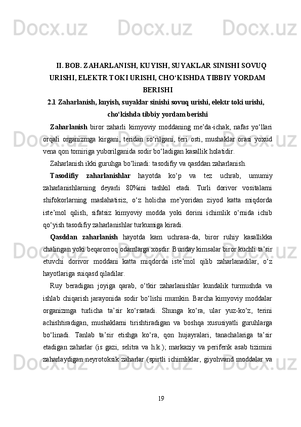 II. BOB. ZAHARLANISH, KUYISH, SUYAKLAR SINISHI SOVUQ
URISHI, ELEKTR TOKI URISHI, CHO‘KISHDA TIBBIY YORDAM
BERISHI
2.1 Zaharlanish, kuyish, suyaklar sinishi sovuq urishi, elektr toki urishi,
cho‘kishda tibbiy yordam berishi
Zaharlanish   biror   zaharli   kimyoviy   moddaning   me’da-ichak,   nafas   yo‘llari
orqali   organizmga   kirgani,   teridan   so‘rilgani,   teri   osti,   mushaklar   orasi   yoxud
vena qon tomiriga yuborilganida sodir bo‘ladigan kasallik holatidir.
Zaharlanish ikki guruhga bo‘linadi: tasodifiy va qasddan zaharlanish.
Tasodifiy   zaharlanishlar   hayotda   ko‘p   va   tez   uchrab,   umumiy
zaharlanishlarning   deyarli   80%ini   tashkil   etadi.   Turli   dorivor   vositalarni
shifokorlarning   maslahatisiz,   o‘z   holicha   me’yoridan   ziyod   katta   miqdorda
iste’mol   qilish,   sifatsiz   kimyoviy   modda   yoki   dorini   ichimlik   o‘rnida   ichib
qo‘yish tasodifiy zaharlanishlar turkumiga kiradi. 
Qasddan   zaharlanish   hayotda   kam   uchrasa-da,   biror   ruhiy   kasallikka
chalingan yoki beqarorroq odamlarga xosdir. Bunday kimsalar biror kuchli ta’sir
etuvchi   dorivor   moddani   katta   miqdorda   iste’mol   qilib   zaharlanadilar,   o‘z
hayotlariga suiqasd qiladilar.
Ruy   beradigan   joyiga   qarab,   o‘tkir   zaharlanishlar   kundalik   turmushda   va
ishlab   chiqarish   jarayonida   sodir   bo‘lishi   mumkin.   Barcha   kimyoviy   moddalar
organizmga   turlicha   ta’sir   ko‘rsatadi.   Shunga   ko‘ra,   ular   yuz-ko‘z,   terini
achishtiradigan,   mushaklarni   tirishtiradigan   va   boshqa   xususiyatli   guruhlarga
bo‘linadi.   Tanlab   ta’sir   etishga   ko‘ra,   qon   hujayralari,   tanachalariga   ta’sir
etadigan   zaharlar   (is   gazi,   selitra   va   h.k.);   markaziy   va   periferik   asab   tizimini
zaharlaydigan   neyrotoksik   zaharlar   (spirtli   ichimliklar,   giyohvand   moddalar   va
19 