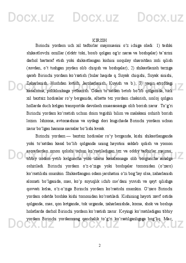 KIRISH
Birinchi   yordam   uch   xil   tadbirlar   majmuasini   o z   ichiga   oladi:   1)   tashkiʻ
shikastlovchi   omillar   (elektr   toki,  bosib   qolgan   og ir   narsa   va   boshqalar)   ta sirini	
ʻ ʼ
darhol   bartaraf   etish   yoki   shikastlangan   kishini   noqulay   sharoitdan   xoli   qilish
(suvdan,   o t   tushgan   joydan   olib   chiqish   va   boshqalar);   2)   shikastlanish   tarziga	
ʻ
qarab   Birinchi   yordam   ko rsatish   (bular   haqida   q.	
ʻ   Suyak   chiqishi,   Suyak   sinishi,
Zaharlanish,   Hushdan   ketish,   Jarohatlanish,   Kuyish   va   b .);   3)   yaqin   atrofdagi
kasalxona,   poliklinikaga   yetkazish.   Odam   to satdan   betob   bo lib   qolganida,   turli	
ʻ ʻ
xil   baxtsiz   hodisalar   ro y   berganida,   albatta   tez   yordam   chakirish,   noiloj   qolgan	
ʻ
hollarda duch kelgan transportda davolash muassasasiga olib borish zarur.   To g ri	
ʻ ʻ
Birinchi   yordam   ko rsatish   uchun   doim   tegishli   bilim   va   malakani   oshirib   borish	
ʻ
lozim.   Ishxona,   avtomashina   va   uydagi   dori   kugichada   Birinchi   yordam   uchun
zarur bo lgan hamma narsalar bo lishi kerak.	
ʻ ʻ
Birinchi   yordam   —   baxtsiz   hodisalar   ro y   berganda,   kishi   shikastlanganda	
ʻ
yoki   to satdan   kasal   bo lib   qolganda   uning   hayotini   saklab   qolish   va   yomon	
ʻ ʻ
asoratlardan   omon   qolishi   uchun   ko rsatiladigan   tez   va   oddiy   tadbirlar   majmui;	
ʻ
tibbiy   xodim   yetib   kelguncha   yoki   ularni   kasalxonaga   olib   borguncha   amalga
oshiriladi.   Birinchi   yordam   o z-o ziga   yoki   boshqalar   tomonidan   (o zaro)	
ʻ ʻ ʻ
ko rsatilishi mumkin. Shikastlangan odam jarohatini o zi bog lay olsa, zaharlanish	
ʻ ʻ ʻ
alomati   bo lganida,   mas,   ko p   suyuqlik   ichib   me dani   yuvish   va   qayt   qilishga	
ʻ ʻ ʼ
quvvati   kelsa,   o z-o ziga   Birinchi   yordam   ko rsatishi   mumkin.   O zaro   Birinchi	
ʻ ʻ ʻ ʻ
yordam  odatda   boshka  kishi   tomonidan   ko rsatiladi.  Kishining   hayoti   xavf  ostida	
ʻ
qolganda,   mas,   qon  ketganda,   tok  urganda,   zaharlanishda,   koma,   shok   va  boshqa
holatlarda darhol Birinchi yordam ko rsatish zarur. Keyingi ko rsatiladigan tibbiy	
ʻ ʻ
yordam   Birinchi   yordamning   qanchalik   to g ri   ko rsatilganligiga   bog liq.   Mac,	
ʻ ʻ ʻ ʻ
2 