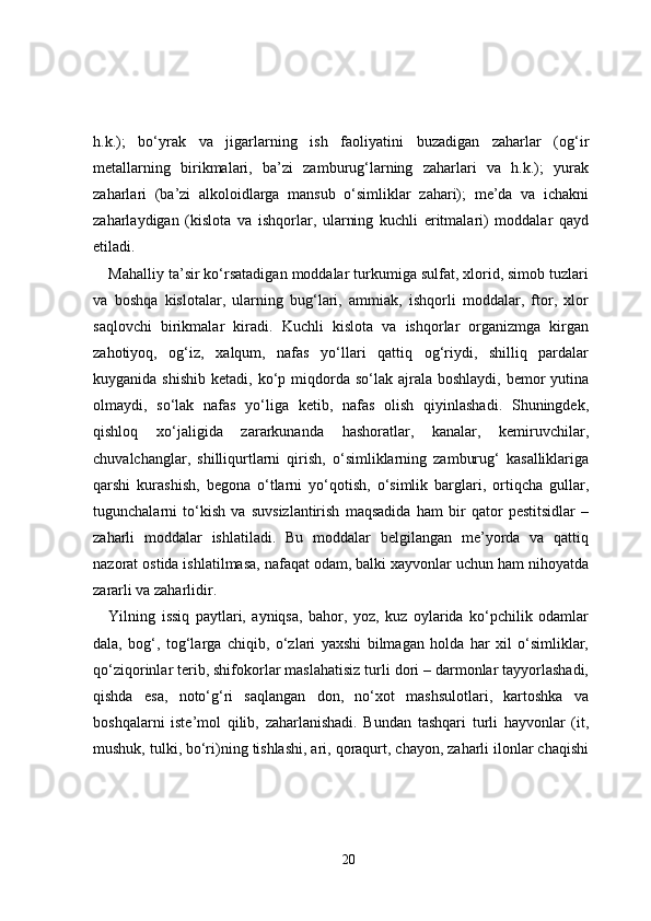 h.k.);   bo‘yrak   va   jigarlarning   ish   faoliyatini   buzadigan   zaharlar   (og‘ir
metallarning   birikmalari,   ba’zi   zamburug‘larning   zaharlari   va   h.k.);   yurak
zaharlari   (ba’zi   alkoloidlarga   mansub   o‘simliklar   zahari);   me’da   va   ichakni
zaharlaydigan   (kislota   va   ishqorlar,   ularning   kuchli   eritmalari)   moddalar   qayd
etiladi.
Mahalliy ta’sir ko‘rsatadigan moddalar turkumiga sulfat, xlorid, simob tuzlari
va   boshqa   kislotalar,   ularning   bug‘lari,   ammiak,   ishqorli   moddalar,   ftor,   xlor
saqlovchi   birikmalar   kiradi.   Kuchli   kislota   va   ishqorlar   organizmga   kirgan
zahotiyoq,   og‘iz,   xalqum,   nafas   yo‘llari   qattiq   og‘riydi,   shilliq   pardalar
kuyganida  shishib  ketadi,  ko‘p  miqdorda  so‘lak ajrala  boshlaydi,  bemor   yutina
olmaydi,   so‘lak   nafas   yo‘liga   ketib,   nafas   olish   qiyinlashadi.   Shuningdek,
qishloq   xo‘jaligida   zararkunanda   hashoratlar,   kanalar,   kemiruvchilar,
chuvalchanglar,   shilliqurtlarni   qirish,   o‘simliklarning   zamburug‘   kasalliklariga
qarshi   kurashish,   begona   o‘tlarni   yo‘qotish,   o‘simlik   barglari,   ortiqcha   gullar,
tugunchalarni   to‘kish   va   suvsizlantirish   maqsadida   ham   bir   qator   pestitsidlar   –
zaharli   moddalar   ishlatiladi.   Bu   moddalar   belgilangan   me’yorda   va   qattiq
nazorat ostida ishlatilmasa, nafaqat odam, balki xayvonlar uchun ham nihoyatda
zararli va zaharlidir.
Yilning   issiq   paytlari,   ayniqsa,   bahor,   yoz,   kuz   oylarida   ko‘pchilik   odamlar
dala,   bog‘,   tog‘larga   chiqib,   o‘zlari   yaxshi   bilmagan   holda   har   xil   o‘simliklar,
qo‘ziqorinlar terib, shifokorlar maslahatisiz turli dori – darmonlar tayyorlashadi,
qishda   esa,   noto‘g‘ri   saqlangan   don,   no‘xot   mashsulotlari,   kartoshka   va
boshqalarni   iste’mol   qilib,   zaharlanishadi.   Bundan   tashqari   turli   hayvonlar   (it,
mushuk, tulki, bo‘ri)ning tishlashi, ari, qoraqurt, chayon, zaharli ilonlar chaqishi
20 