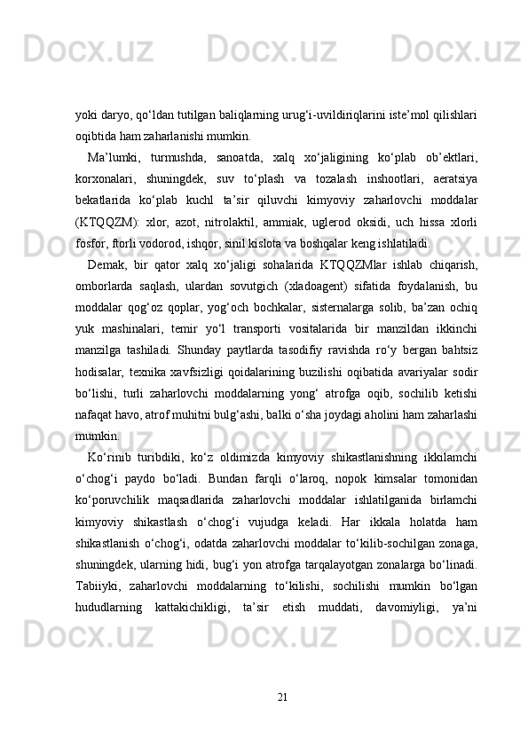 yoki daryo, qo‘ldan tutilgan baliqlarning urug‘i-uvildiriqlarini iste’mol qilishlari
oqibtida ham zaharlanishi mumkin.
Ma’lumki,   turmushda,   sanoatda,   xalq   xo‘jaligining   ko‘plab   ob’ektlari,
korxonalari,   shuningdek,   suv   to‘plash   va   tozalash   inshootlari,   aeratsiya
bekatlarida   ko‘plab   kuchl   ta’sir   qiluvchi   kimyoviy   zaharlovchi   moddalar
(KTQQZM):   xlor,   azot,   nitrolaktil,   ammiak,   uglerod   oksidi,   uch   hissa   xlorli
fosfor, ftorli vodorod, ishqor, sinil kislota va boshqalar keng ishlatiladi.
Demak,   bir   qator   xalq   xo‘jaligi   sohalarida   KTQQZMlar   ishlab   chiqarish,
omborlarda   saqlash,   ulardan   sovutgich   (xladoagent)   sifatida   foydalanish,   bu
moddalar   qog‘oz   qoplar,   yog‘och   bochkalar,   sisternalarga   solib,   ba’zan   ochiq
yuk   mashinalari,   temir   yo‘l   transporti   vositalarida   bir   manzildan   ikkinchi
manzilga   tashiladi.   Shunday   paytlarda   tasodifiy   ravishda   ro‘y   bergan   bahtsiz
hodisalar,   texnika   xavfsizligi   qoidalarining   buzilishi   oqibatida   avariyalar   sodir
bo‘lishi,   turli   zaharlovchi   moddalarning   yong‘   atrofga   oqib,   sochilib   ketishi
nafaqat havo, atrof muhitni bulg‘ashi, balki o‘sha joydagi aholini ham zaharlashi
mumkin.
Ko‘rinib   turibdiki,   ko‘z   oldimizda   kimyoviy   shikastlanishning   ikkilamchi
o‘chog‘i   paydo   bo‘ladi.   Bundan   farqli   o‘laroq,   nopok   kimsalar   tomonidan
ko‘poruvchilik   maqsadlarida   zaharlovchi   moddalar   ishlatilganida   birlamchi
kimyoviy   shikastlash   o‘chog‘i   vujudga   keladi.   Har   ikkala   holatda   ham
shikastlanish   o‘chog‘i,   odatda   zaharlovchi   moddalar   to‘kilib-sochilgan   zonaga,
shuningdek, ularning hidi, bug‘i yon atrofga tarqalayotgan zonalarga bo‘linadi.
Tabiiyki,   zaharlovchi   moddalarning   to‘kilishi,   sochilishi   mumkin   bo‘lgan
hududlarning   kattakichikligi,   ta’sir   etish   muddati,   davomiyligi,   ya’ni
21 